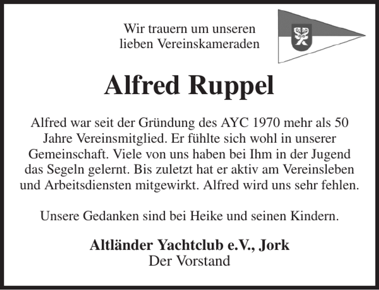 <p>Wir trauern um unseren<br />lieben Vereinskameraden<br />Alfred Ruppel<br />Alfred war seit der Gründung des AYC 1970 mehr als 50<br />Jahre Vereinsmitglied. Er fühlte sich wohl in unserer<br />Gemeinschaft. Viele von uns haben bei Ihm in der Jugend<br />das Segeln gelernt. Bis zuletzt hat er aktiv am Vereinsleben und Arbeitsdiensten mitgewirkt. Alfred wird uns sehr fehlen.</p><p>Unsere Gedanken sind bei Heike und seinen Kindern.<br />Altländer Yachtclub e.V., Jork<br />Der Vorstand</p>