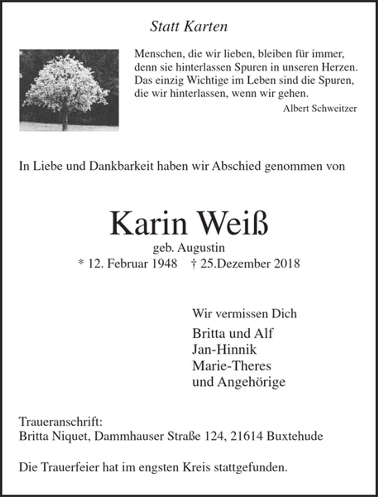 <p>Statt Karten<br />Menschen, die wir lieben, bleiben für immer,<br />denn sie hinterlassen Spuren in unseren Herzen.<br />Das einzig Wichtige im Leben sind die Spuren,<br />die wir hinterlassen, wenn wir gehen.<br />Albert Schweitzer</p><p>In Liebe und Dankbarkeit haben wir Abschied genommen von<br />Karin Weiß<br />geb. Augustin<br />* 12. Februar 1948 + 25.Dezember 2018<br />Wir vermissen Dich<br />Britta und Alf<br />Jan-Hinnik<br />Marie-Theres<br />und Angehörige<br />Traueranschrift: Britta Niquet, Dammhauser Straße 124, 21614 Buxtehude<br />Die Trauerfeier hat im engsten Kreis stattgefunden.</p>