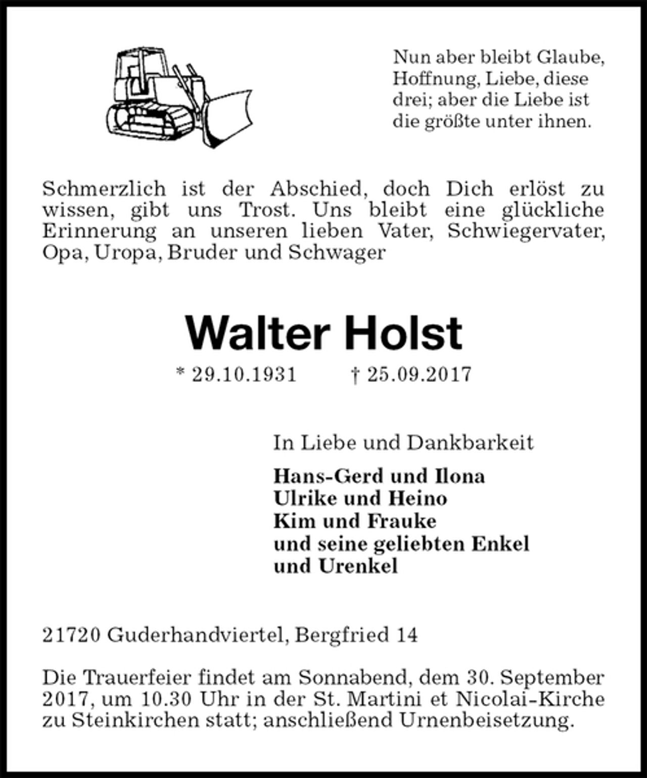 <p>Nun aber bleibt Glaube,<br />Hoffnung, Liebe, diese<br />drei; aber die Liebe ist<br />die größte unter ihnen.<br />Schmerzlich ist der Abschied, doch Dich erlöst zu<br />wissen, gibt uns Trost. Uns bleibt eine glückliche<br />Erinnerung an unseren lieben Vater, Schwiegervater, Opa, Uropa, Bruder und Schwager<br />Walter Holst<br />* 29.10.1931 † 25.09.2017<br />In Liebe und Dankbarkeit<br />Hans-Gerd und Ilona<br />Ulrike und Heino<br />Kim und Frauke<br />und seine geliebten Enkel<br />und Urenkel<br />21720 Guderhandviertel, Bergfried 14</p>
<p>Die Trauerfeier findet am Sonnabend, dem 30. September<br />2017, um 10.30 Uhr in der St. Martini et Nicolai-Kirche zu Steinkirchen statt; anschließend Urnenbeisetzung.</p>