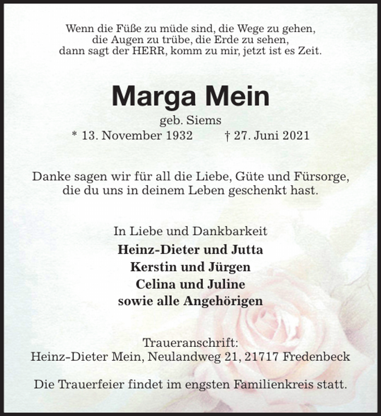 <p>Wenn die Füße zu müde sind, die Wege zu gehen,<br />die Augen zu trübe, die Erde zu sehen,<br />dann sagt der HERR, komm zu mir, jetzt ist es Zeit.<br />Marga Mein<br />geb. Siems<br />* 13. November 1932 † 27. Juni 2021<br />Danke sagen wir für all die Liebe, Güte und Fürsorge, die du uns in deinem Leben geschenkt hast.<br />In Liebe und Dankbarkeit<br />Heinz-Dieter und Jutta<br />Kerstin und Jürgen<br />Celina und Juline<br />sowie alle Angehörigen<br />Traueranschrift:<br />Heinz-Dieter Mein, Neulandweg 21, 21717 Fredenbeck</p>
<p>Die Trauerfeier findet im engsten Familienkreis statt.</p>