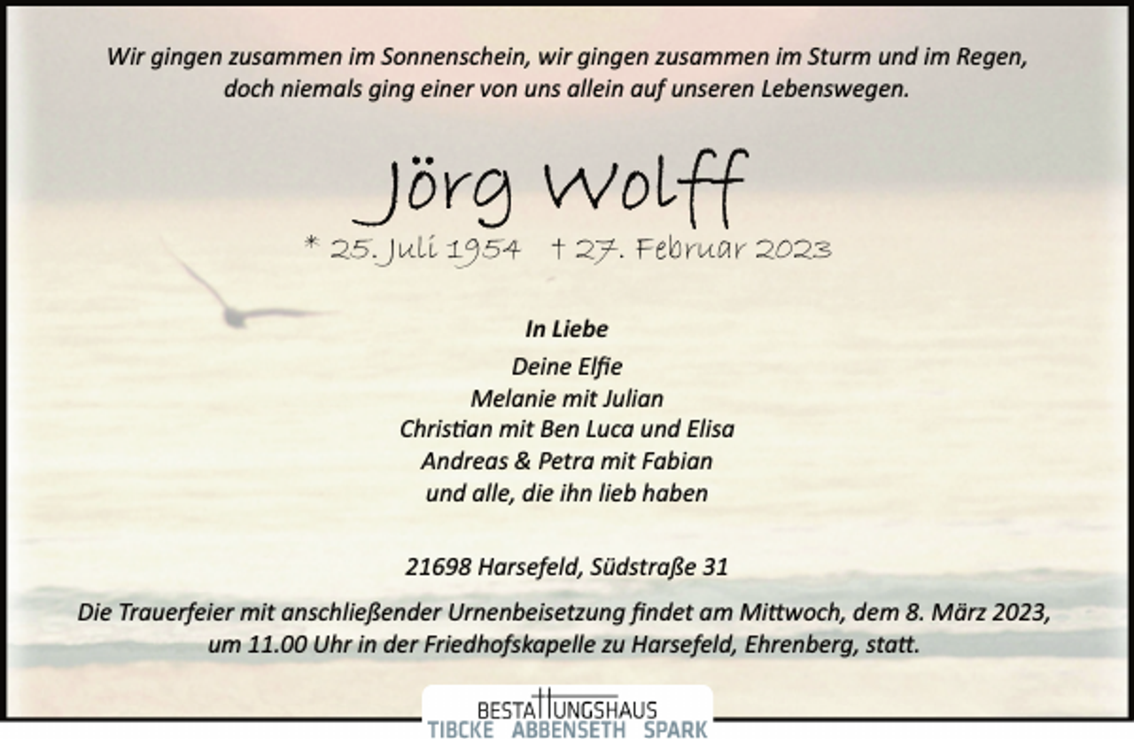 <p>Wir gingen zusammen im Sonnenschein, wir gingen zusammen im Sturm und im Regen,<br />doch niemals ging einer von uns allein auf unseren Lebenswegen.<br />Jörg Wolff<br />* 25. Juli 1954 † 27. Februar 2023<br />In Liebe<br />Deine Elfie<br />Melanie mit Julian<br />Christian mit Ben Luca und Elisa<br />Andreas &amp; Petra mit Fabian<br />und alle, die ihn lieb haben<br />21698 Harsefeld, Südstraße 31<br />Die Trauerfeier mit anschließender Urnenbeisetzung findet am Mittwoch, dem 8. März 2023,<br />um 11.00 Uhr in der Friedhofskapelle zu Harsefeld, Ehrenberg, statt.</p>