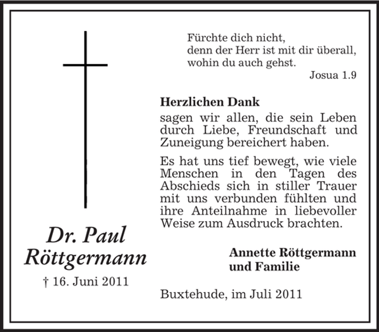 <p>Fürchte dich nicht,<br />denn der Herr ist mit dir überall,<br />wohin du auch gehst.<br />Josua 1.9</p><p>Dr. Paul<br />Röttgermann</p><p>Herzlichen Dank<br />sagen wir allen, die sein Leben<br />durch Liebe, Freundschaft und<br />Zuneigung bereichert haben.<br />Es hat uns tief bewegt, wie viele<br />Menschen in den Tagen des<br />Abschieds sich in stiller Trauer<br />mit uns verbunden fühlten und<br />ihre Anteilnahme in liebevoller<br />Weise zum Ausdruck brachten.<br />Annette Röttgermann<br />und Familie</p><p>† 16. Juni 2011<br />Buxtehude, im Juli 2011</p>