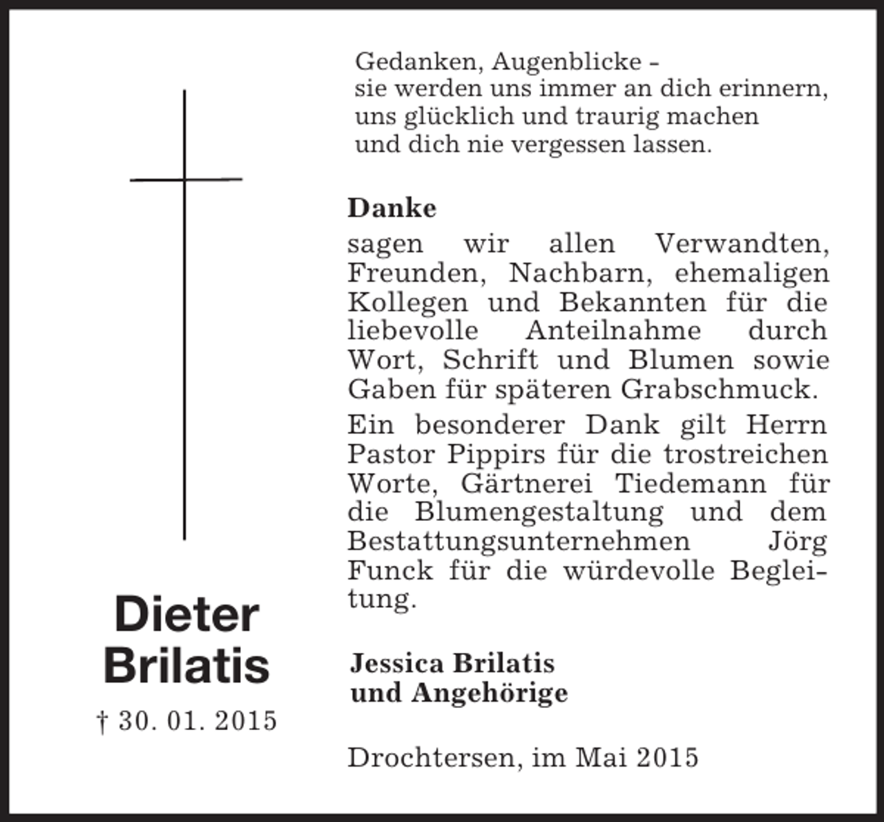 <p>Dieter<br />Brilatis<br />† 30. 01. 2015<br />Gedanken, Augenblicke -<br />sie werden uns immer an dich erinnern,<br />uns glücklich und traurig machen<br />und dich nie vergessen lassen.<br />Danke<br />sagen wir allen Verwandten, Freunden, Nachbarn, ehemaligen Kollegen und Bekannten für die liebevolle Anteilnahme durch Wort, Schrift und Blumen sowie Gaben für späteren Grabschmuck.<br />Ein besonderer Dank gilt Herrn Pastor Pippirs für die trostreichen Worte, Gärtnerei Tiedemann für die Blumengestaltung und dem Bestattungsunternehmen Jörg Funck für die würdevolle Begleitung.<br />Jessica Brilatis<br />und Angehörige<br />Drochtersen, im Mai 2015</p>