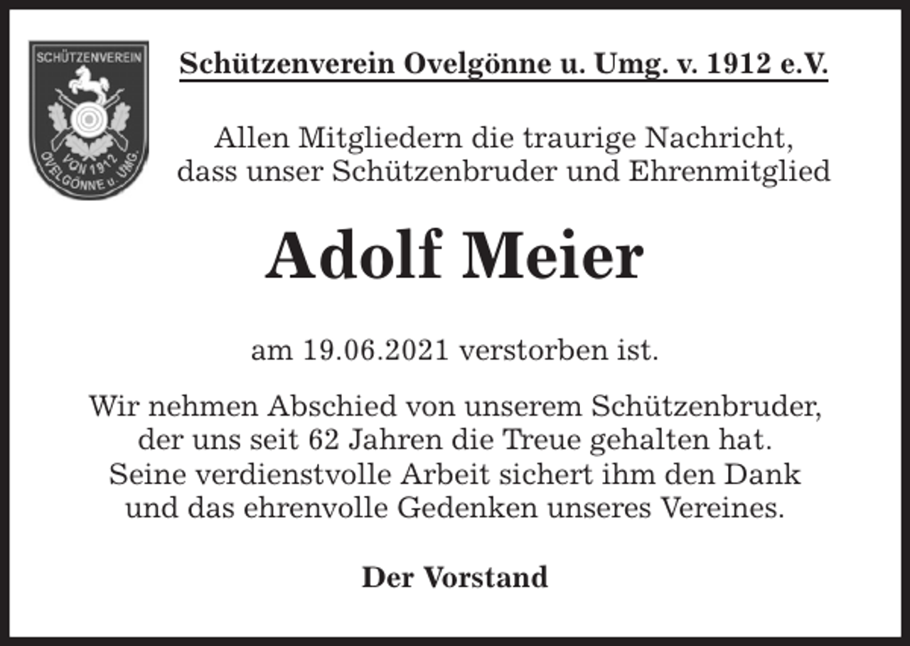 <p>Schützenverein Ovelgönne u. Umg. v. 1912 e.V.<br />Allen Mitgliedern die traurige Nachricht,<br />dass unser Schützenbruder und Ehrenmitglied<br />Adolf Meier<br />am 19.06.2021 verstorben ist.<br />Wir nehmen Abschied von unserem Schützenbruder,<br />der uns seit 62 Jahren die Treue gehalten hat.<br />Seine verdienstvolle Arbeit sichert ihm den Dank<br />und das ehrenvolle Gedenken unseres Vereines.<br />Der Vorstand</p>