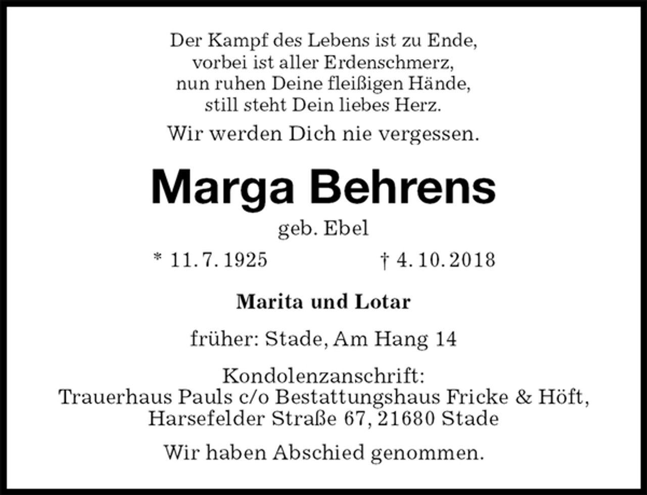 <p>Der Kampf des Lebens ist zu Ende,<br />vorbei ist aller Erdenschmerz,<br />nun ruhen Deine fleißigen Hände,<br />still steht Dein liebes Herz.<br />Wir werden Dich nie vergessen.<br />Marga Behrens<br />geb. Ebel<br />* 11. 7. 1925 † 4. 10. 2018<br />Marita und Lotar<br />früher: Stade, Am Hang 14<br />Kondolenzanschrift:<br />Trauerhaus Pauls c/o Bestattungshaus Fricke &amp; Höft, Harsefelder Straße 67, 21680 Stade<br />Wir haben Abschied genommen.</p>