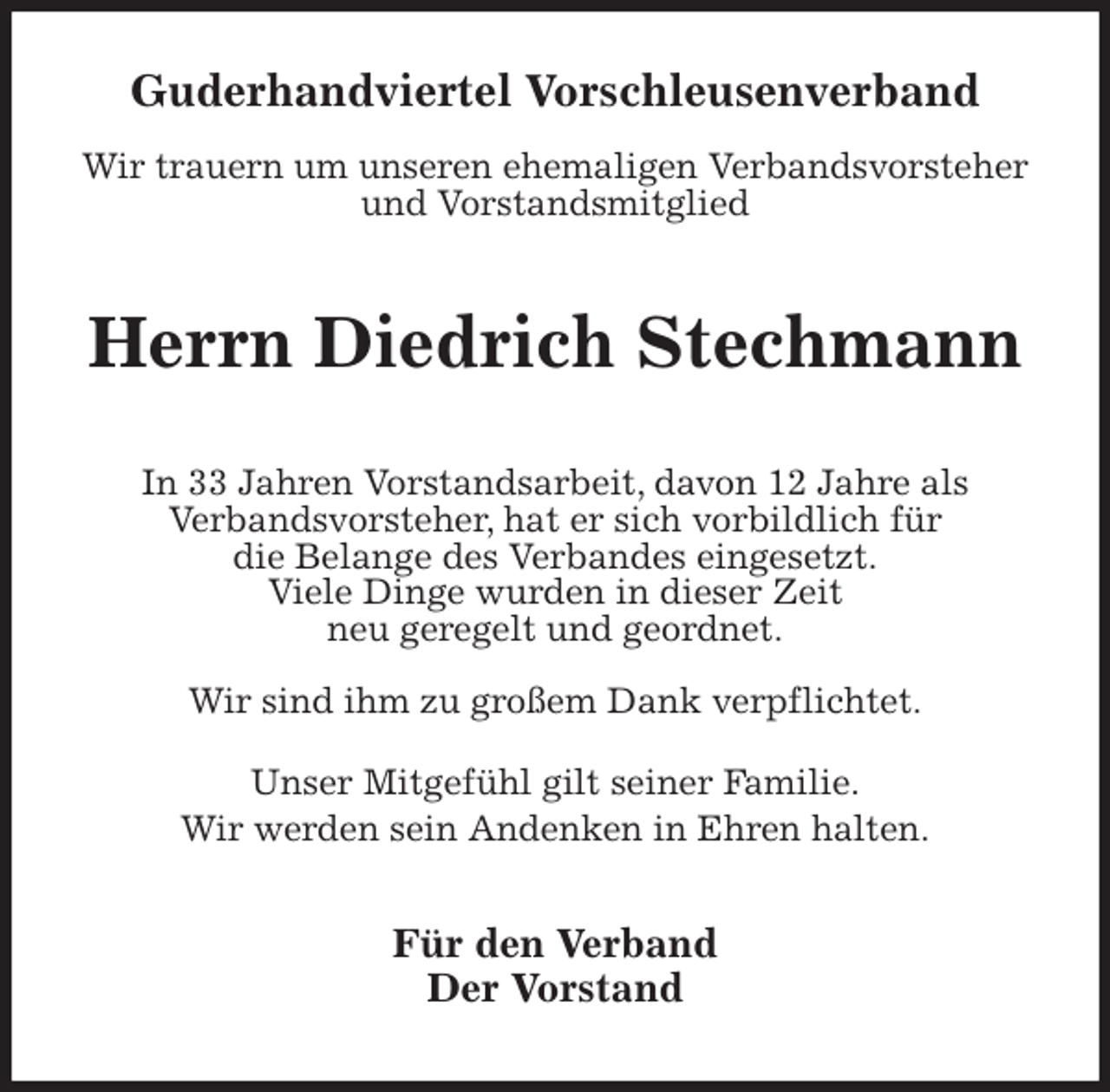 <p>Guderhandviertel Vorschleusenverband</p>
<p>Wir trauern um unseren ehemaligen Verbandsvorsteher und Vorstandsmitglied<br />Herrn Diedrich Stechmann<br />In 33 Jahren Vorstandsarbeit, davon 12 Jahre als<br />Verbandsvorsteher, hat er sich vorbildlich für<br />die Belange des Verbandes eingesetzt.<br />Viele Dinge wurden in dieser Zeit<br />neu geregelt und geordnet.</p>
<p>Wir sind ihm zu großem Dank verpflichtet.</p>
<p>Unser Mitgefühl gilt seiner Familie.<br />Wir werden sein Andenken in Ehren halten.<br />Für den Verband<br />Der Vorstand</p>