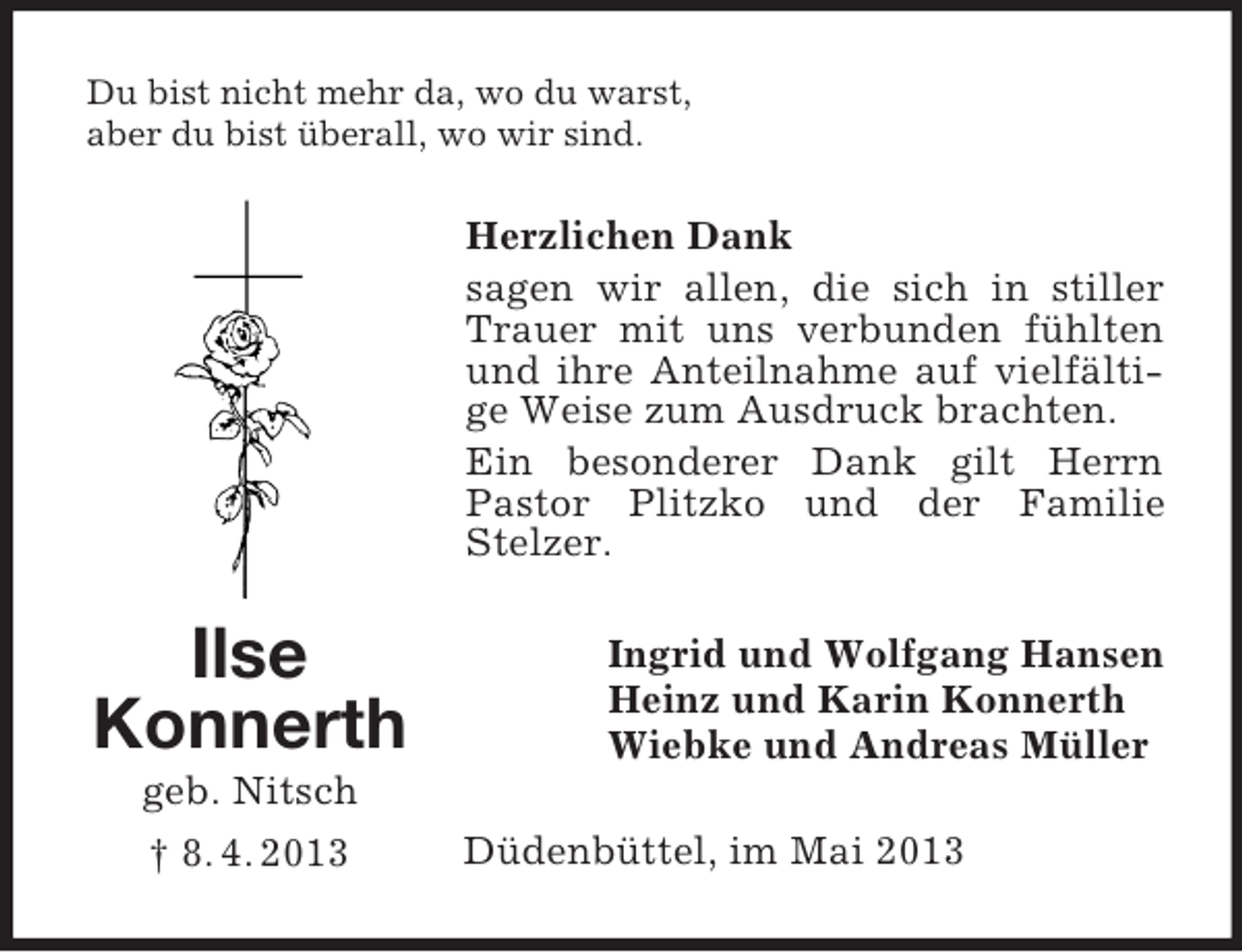 <p>Ilse<br />Konnerth<br />geb. Nitsch<br />† 8. 4. 2013<br />Du bist nicht mehr da, wo du warst,<br />aber du bist überall, wo wir sind.<br />Herzlichen Dank<br />sagen wir allen, die sich in stiller Trauer mit uns verbunden fühlten und ihre Anteilnahme auf vielfältige Weise zum Ausdruck brachten.<br />Ein besonderer Dank gilt Herrn Pastor Plitzko und der Familie<br />Stelzer.<br />Ingrid und Wolfgang Hansen<br />Heinz und Karin Konnerth<br />Wiebke und Andreas Müller<br />Düdenbüttel, im Mai 2013</p>