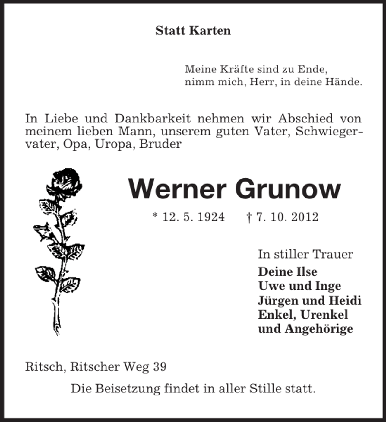 <p>Statt Karten<br />Meine Kräfte sind zu Ende,<br />nimm mich, Herr, in deine Hände.</p><p>In Liebe und Dankbarkeit nehmen wir Abschied von<br />meinem lieben Mann, unserem guten Vater, Schwiegervater, Opa, Uropa, Bruder</p><p>Werner Grunow<br />* 12. 5. 1924</p><p>† 7. 10. 2012<br />In stiller Trauer<br />Deine Ilse<br />Uwe und Inge<br />Jürgen und Heidi<br />Enkel, Urenkel<br />und Angehörige</p><p>Ritsch, Ritscher Weg 39<br />Die Beisetzung findet in aller Stille statt.</p>