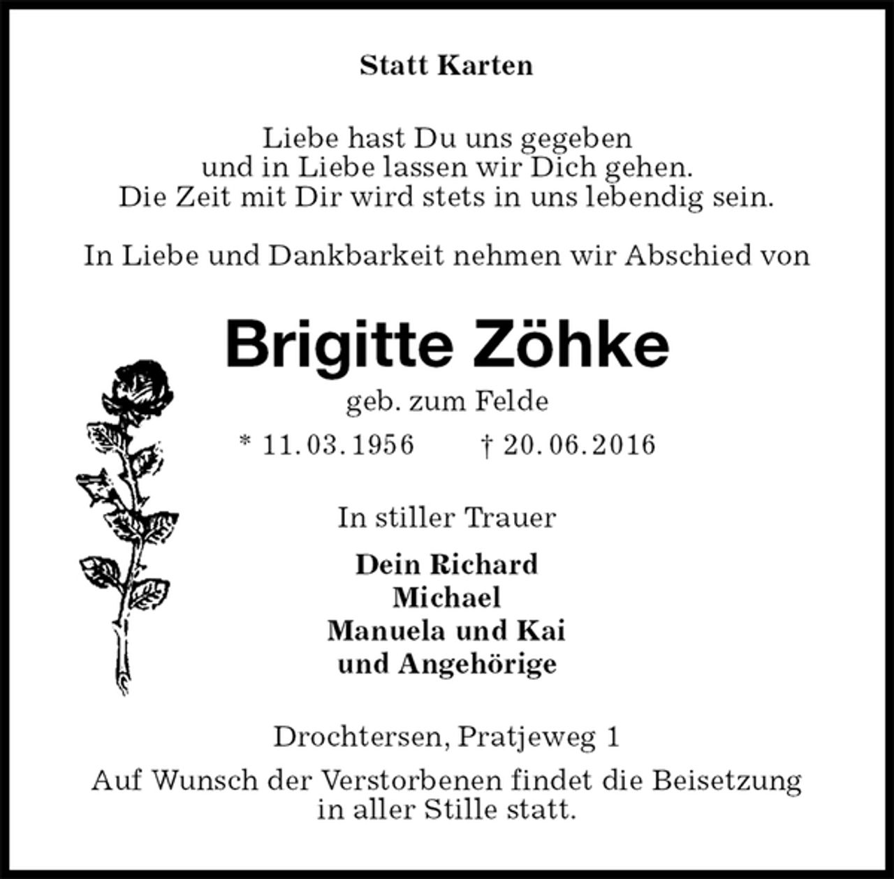 <p>Statt Karten<br />Liebe hast Du uns gegeben<br />und in Liebe lassen wir Dich gehen.<br />Die Zeit mit Dir wird stets in uns lebendig sein.<br />In Liebe und Dankbarkeit nehmen wir Abschied von<br />Brigitte Zöhke<br />geb. zum Felde<br />* 11. 03. 1956 † 20. 06. 2016<br />In stiller Trauer<br />Dein Richard<br />Michael<br />Manuela und Kai<br />und Angehörige<br />Drochtersen, Pratjeweg 1<br />Auf Wunsch der Verstorbenen findet die Beisetzung<br />in aller Stille statt.</p>