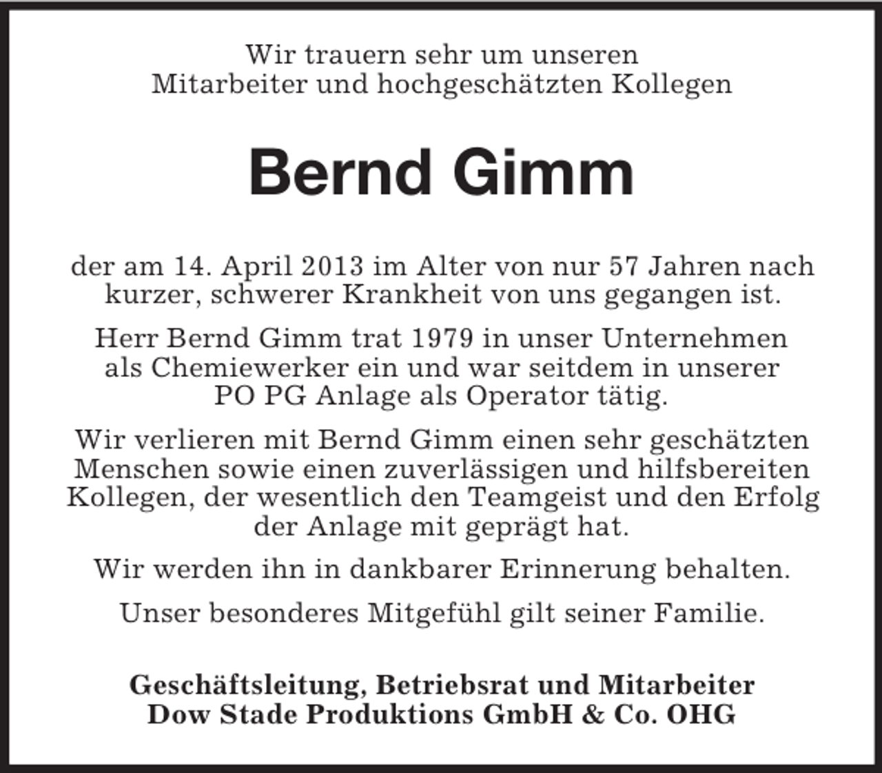 <p>Wir trauern sehr um unseren<br />Mitarbeiter und hochgeschätzten Kollegen</p><p>Bernd Gimm<br />der am 14. April 2013 im Alter von nur 57 Jahren nach<br />kurzer, schwerer Krankheit von uns gegangen ist.<br />Herr Bernd Gimm trat 1979 in unser Unternehmen<br />als Chemiewerker ein und war seitdem in unserer<br />PO PG Anlage als Operator tätig.<br />Wir verlieren mit Bernd Gimm einen sehr geschätzten<br />Menschen sowie einen zuverlässigen und hilfsbereiten<br />Kollegen, der wesentlich den Teamgeist und den Erfolg<br />der Anlage mit geprägt hat.<br />Wir werden ihn in dankbarer Erinnerung behalten.<br />Unser besonderes Mitgefühl gilt seiner Familie.<br />Geschäftsleitung, Betriebsrat und Mitarbeiter<br />Dow Stade Produktions GmbH &amp; Co. OHG</p>