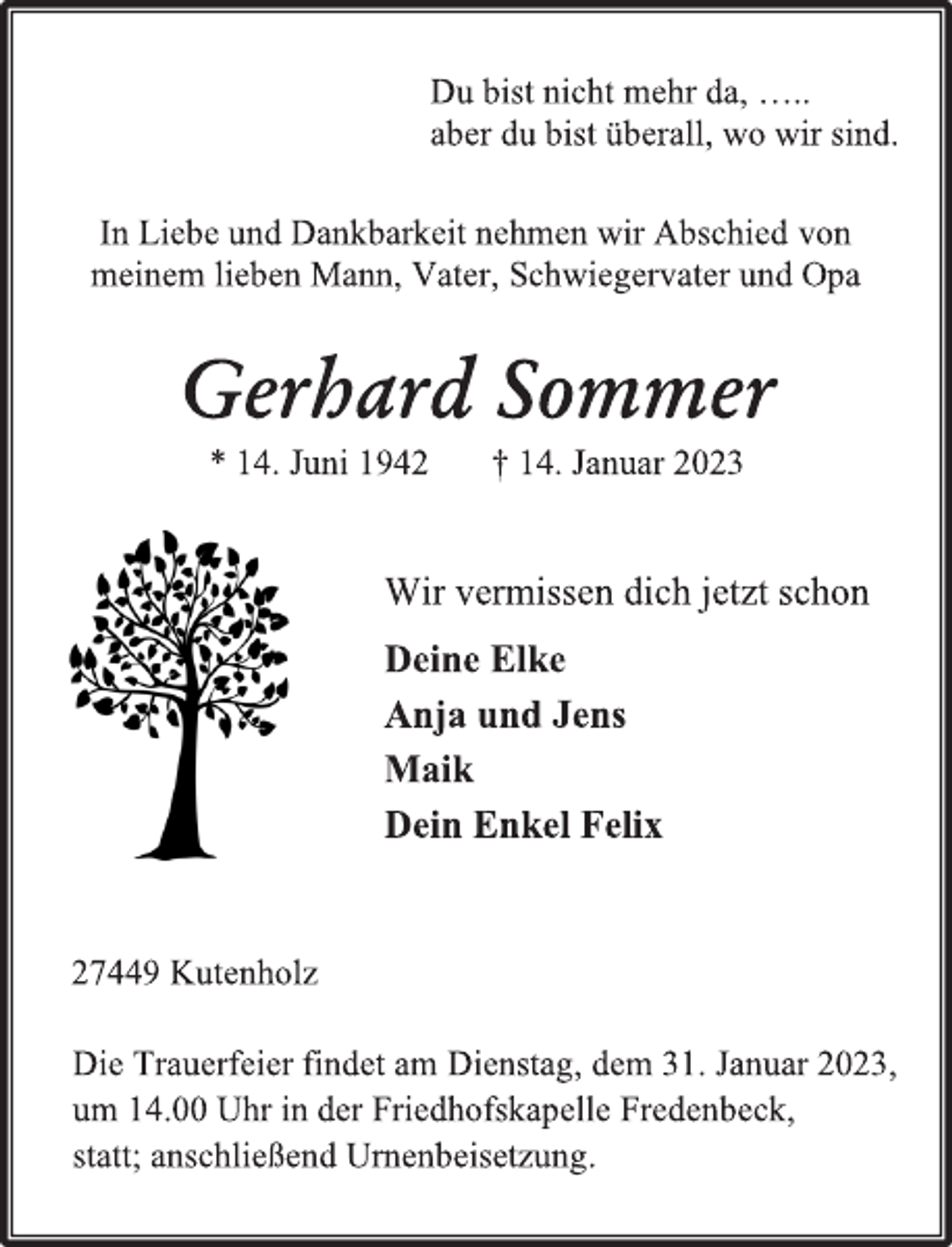 <p>Du bist nicht mehr da, …..<br />aber du bist überall, wo wir sind.<br />In Liebe und Dankbarkeit nehmen wir Abschied von<br />meinem lieben Mann, Vater, Schwiegervater und Opa<br />Gerhard Sommer<br />* 14. Juni 1942 † 14. Januar 2023<br />Wir vermissen dich jetzt schon<br />Deine Elke<br />Anja und Jens<br />Maik<br />Dein Enkel Felix<br />27449 Kutenholz<br />Die Trauerfeier findet am Dienstag, dem 31. Januar 2023,<br />um 14.00 Uhr in der Friedhofskapelle Fredenbeck,<br />statt; anschließend Urnenbeisetzung.</p>