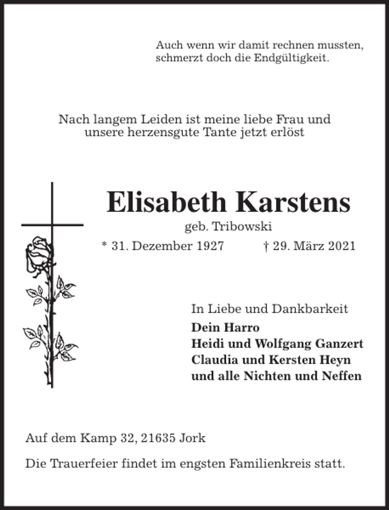 <p>Auch wenn wir damit rechnen mussten,<br />schmerzt doch die Endgültigkeit.<br />Nach langem Leiden ist meine liebe Frau und<br />unsere herzensgute Tante jetzt erlöst<br />Elisabeth Karstens<br />geb. Tribowski<br />* 31. Dezember 1927 † 29. März 2021<br />In Liebe und Dankbarkeit<br />Dein Harro<br />Heidi und Wolfgang Ganzert<br />Claudia und Kersten Heyn<br />und alle Nichten und Neffen<br />Auf dem Kamp 32, 21635 Jork</p>
<p>Die Trauerfeier findet im engsten Familienkreis statt.</p>