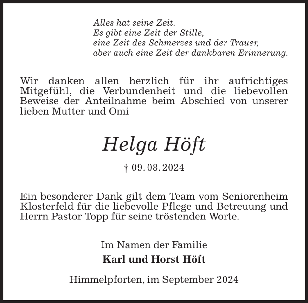 <p>Alles hat seine Zeit.<br />Es gibt eine Zeit der Stille,<br />eine Zeit des Schmerzes und der Trauer,<br />aber auch eine Zeit der dankbaren Erinnerung.<br />Wir danken allen herzlich für ihr aufrichtiges<br />Mitgefühl, die Verbundenheit und die liebevollen<br />Beweise der Anteilnahme beim Abschied von unserer<br />lieben Mutter und Omi<br />Helga Höft<br />† 09. 08. 2024<br />Ein besonderer Dank gilt dem Team vom Seniorenheim Klosterfeld für die liebevolle Pflege und Betreuung und Herrn Pastor Topp für seine tröstenden Worte.<br />Im Namen der Familie<br />Karl und Horst Höft</p><p>Himmelpforten, im September 2024</p>