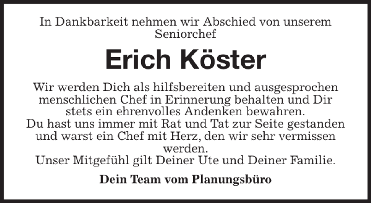 <p>In Dankbarkeit nehmen wir Abschied von unserem<br />Seniorchef<br />Erich Köster<br />Wir werden Dich als hilfsbereiten und ausgesprochen menschlichen Chef in Erinnerung behalten und Dir stets ein ehrenvolles Andenken bewahren.<br />Du hast uns immer mit Rat und Tat zur Seite gestanden und warst ein Chef mit Herz, den wir sehr vermissen werden.<br />Unser Mitgefühl gilt Deiner Ute und Deiner Familie.<br />Dein Team vom Planungsbüro</p>