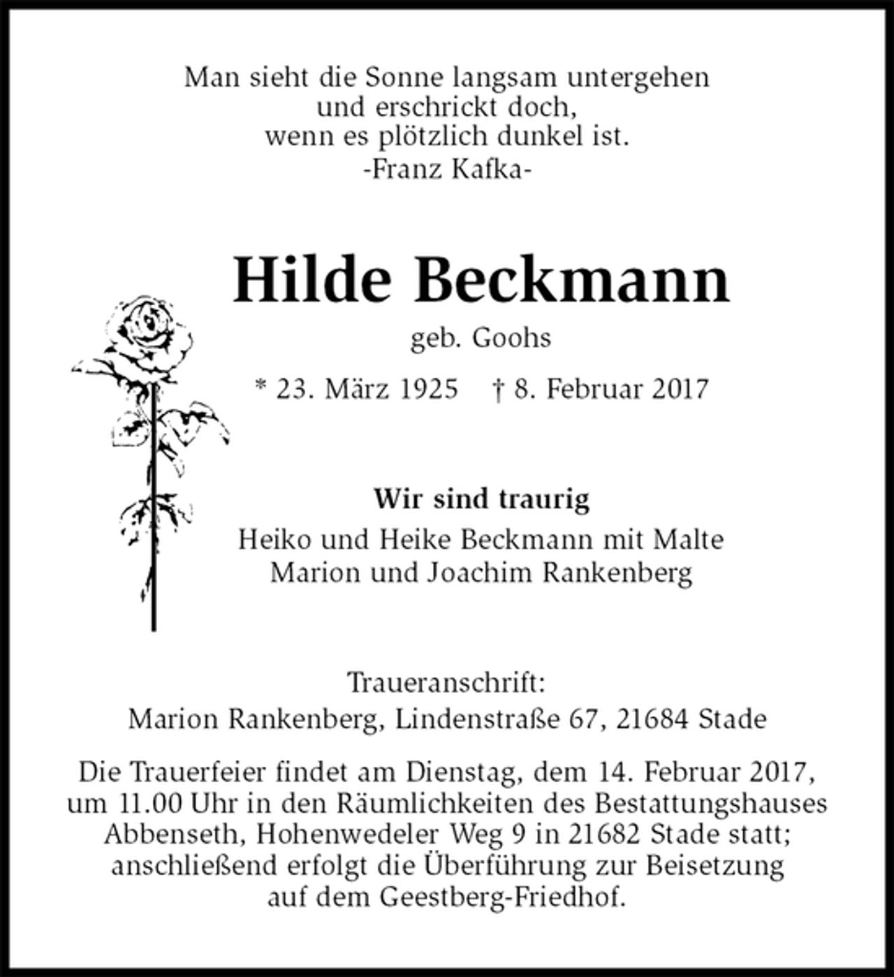 <p>Man sieht die Sonne langsam untergehen<br />und erschrickt doch,<br />wenn es plötzlich dunkel ist.<br />-Franz Kafka-<br />Hilde Beckmann<br />geb. Goohs<br />* 23. März 1925 † 8. Februar 2017<br />Wir sind traurig<br />Heiko und Heike Beckmann mit Malte<br />Marion und Joachim Rankenberg<br />Traueranschrift:<br />Marion Rankenberg, Lindenstraße 67, 21684 Stade<br />Die Trauerfeier findet am Dienstag, dem 14. Februar 2017,<br />um 11.00 Uhr in den Räumlichkeiten des Bestattungshauses<br />Abbenseth, Hohenwedeler Weg 9 in 21682 Stade statt;<br />anschließend erfolgt die Überführung zur Beisetzung<br />auf dem Geestberg-Friedhof.</p>
