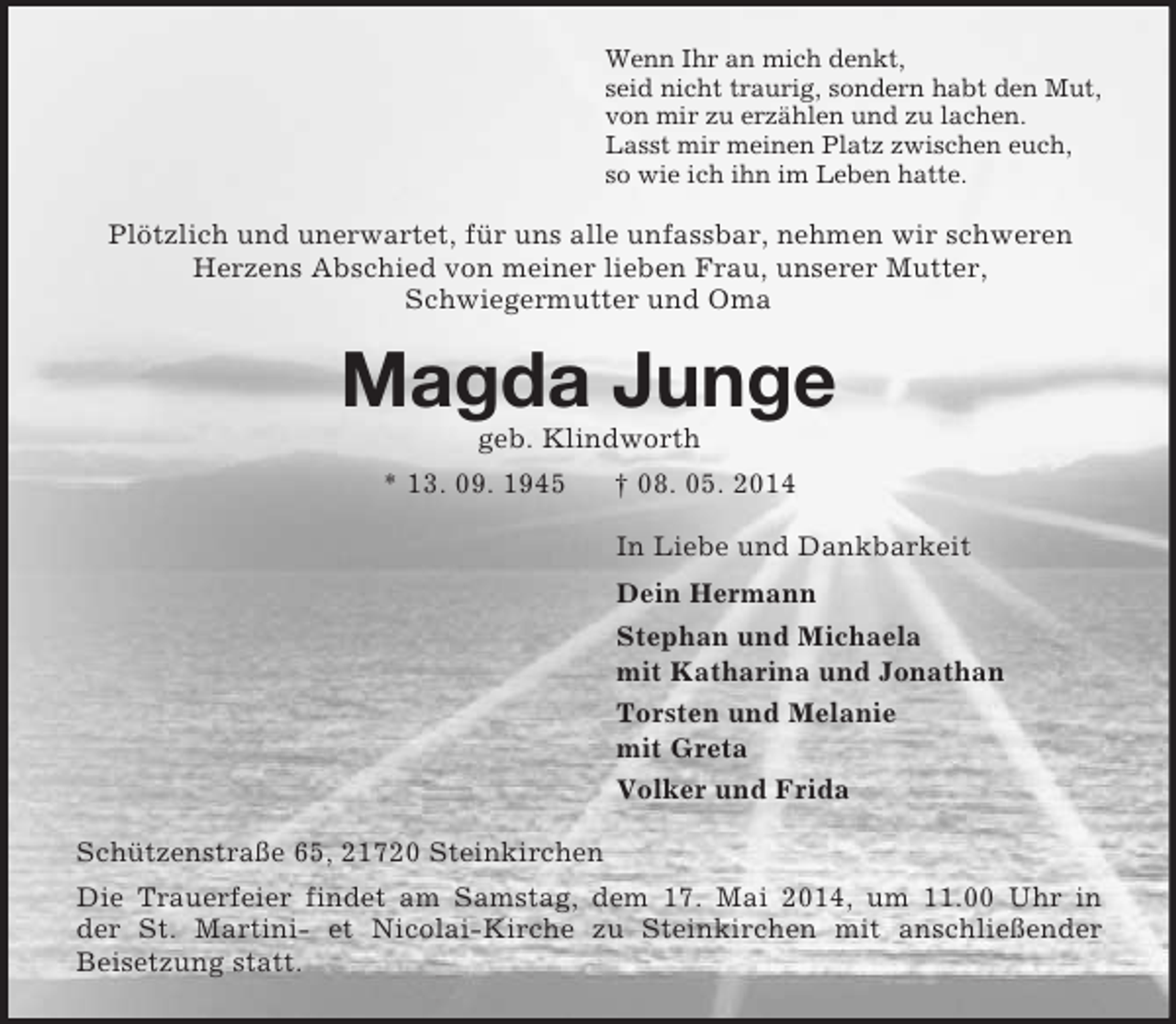 <p>Wenn Ihr an mich denkt,<br />seid nicht traurig, sondern habt den Mut,<br />von mir zu erzählen und zu lachen.<br />Lasst mir meinen Platz zwischen euch,<br />so wie ich ihn im Leben hatte.<br />Plötzlich und unerwartet, für uns alle unfassbar, nehmen wir schweren Herzens Abschied von meiner lieben Frau, unserer Mutter,<br />Schwiegermutter und Oma<br />Magda Junge<br />geb. Klindworth<br />* 13. 09. 1945 † 08. 05. 2014<br />In Liebe und Dankbarkeit<br />Dein Hermann<br />Stephan und Michaela<br />mit Katharina und Jonathan<br />Torsten und Melanie<br />mit Greta<br />Volker und Frida<br />Schützenstraße 65, 21720 Steinkirchen<br />Die Trauerfeier findet am Samstag, dem 17. Mai 2014, um 11.00 Uhr in<br />der St. Martini- et Nicolai-Kirche zu Steinkirchen mit anschließender<br />Beisetzung statt.</p>