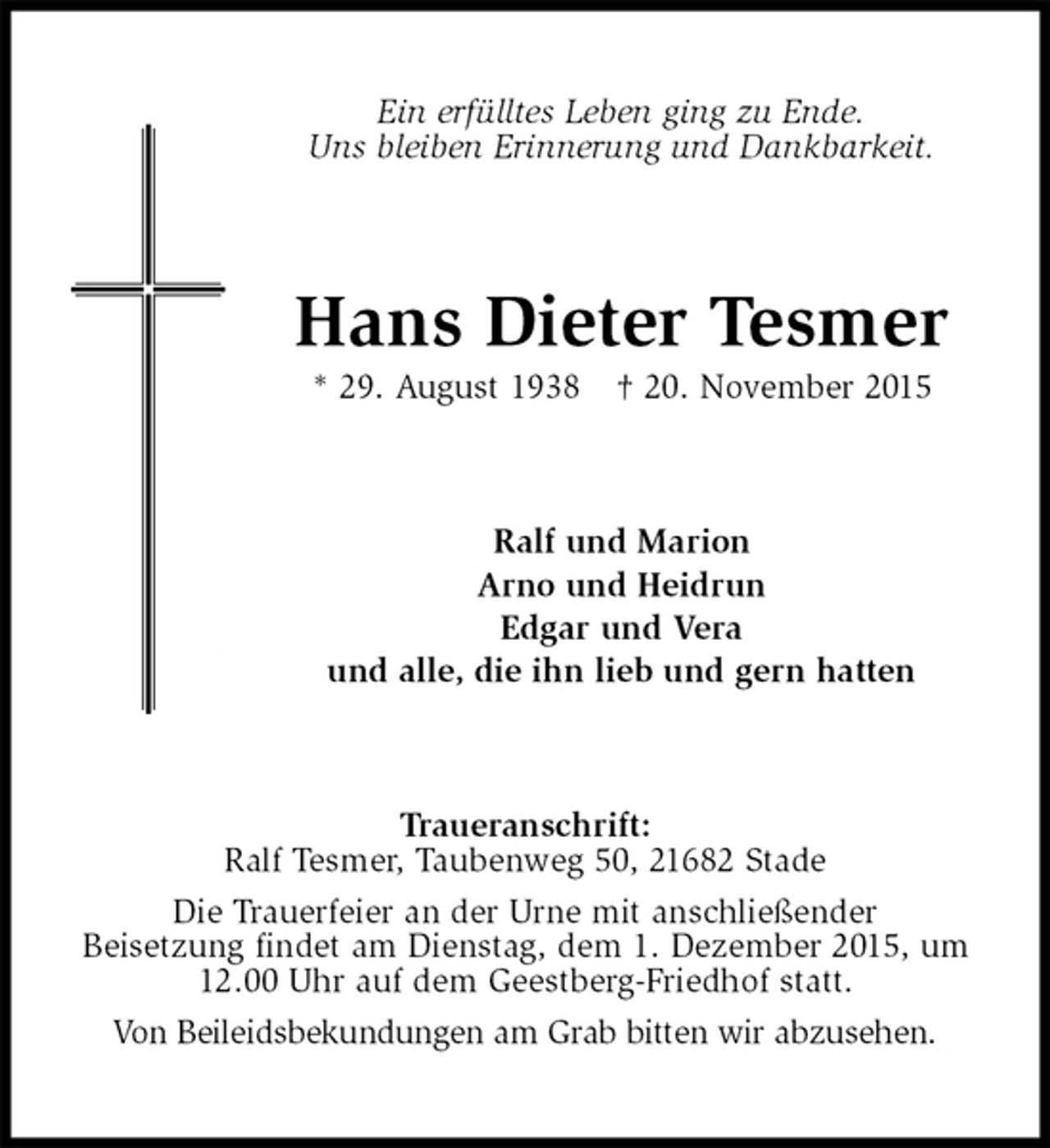 <p>Ein erfülltes Leben ging zu Ende.<br />Uns bleiben Erinnerung und Dankbarkeit.<br />Hans Dieter Tesmer<br />* 29. August 1938 † 20. November 2015<br />Ralf und Marion<br />Arno und Heidrun<br />Edgar und Vera<br />und alle, die ihn lieb und gern hatten<br />Traueranschrift:<br />Ralf Tesmer, Taubenweg 50, 21682 Stade<br />Die Trauerfeier an der Urne mit anschließender<br />Beisetzung findet am Dienstag, dem 1. Dezember 2015, um 12.00 Uhr auf dem Geestberg-Friedhof statt.<br />Von Beileidsbekundungen am Grab bitten wir abzusehen.</p>