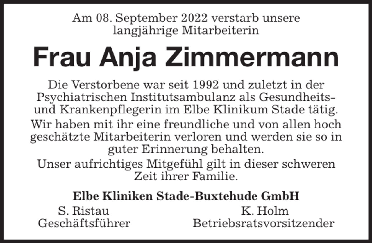 <p>Am 08. September 2022 verstarb unsere<br />langjährige Mitarbeiterin<br />Frau Anja Zimmermann<br />Die Verstorbene war seit 1992 und zuletzt in der<br />Psychiatrischen Institutsambulanz als Gesundheits-<br />und Krankenpflegerin im Elbe Klinikum Stade tätig.<br />Wir haben mit ihr eine freundliche und von allen hoch geschätzte Mitarbeiterin verloren und werden sie so in guter Erinnerung behalten.<br />Unser aufrichtiges Mitgefühl gilt in dieser schweren Zeit ihrer Familie.<br />Elbe Kliniken Stade-Buxtehude GmbH<br />S. Ristau K. Holm<br />Geschäftsführer Betriebsratsvorsitzender</p>
