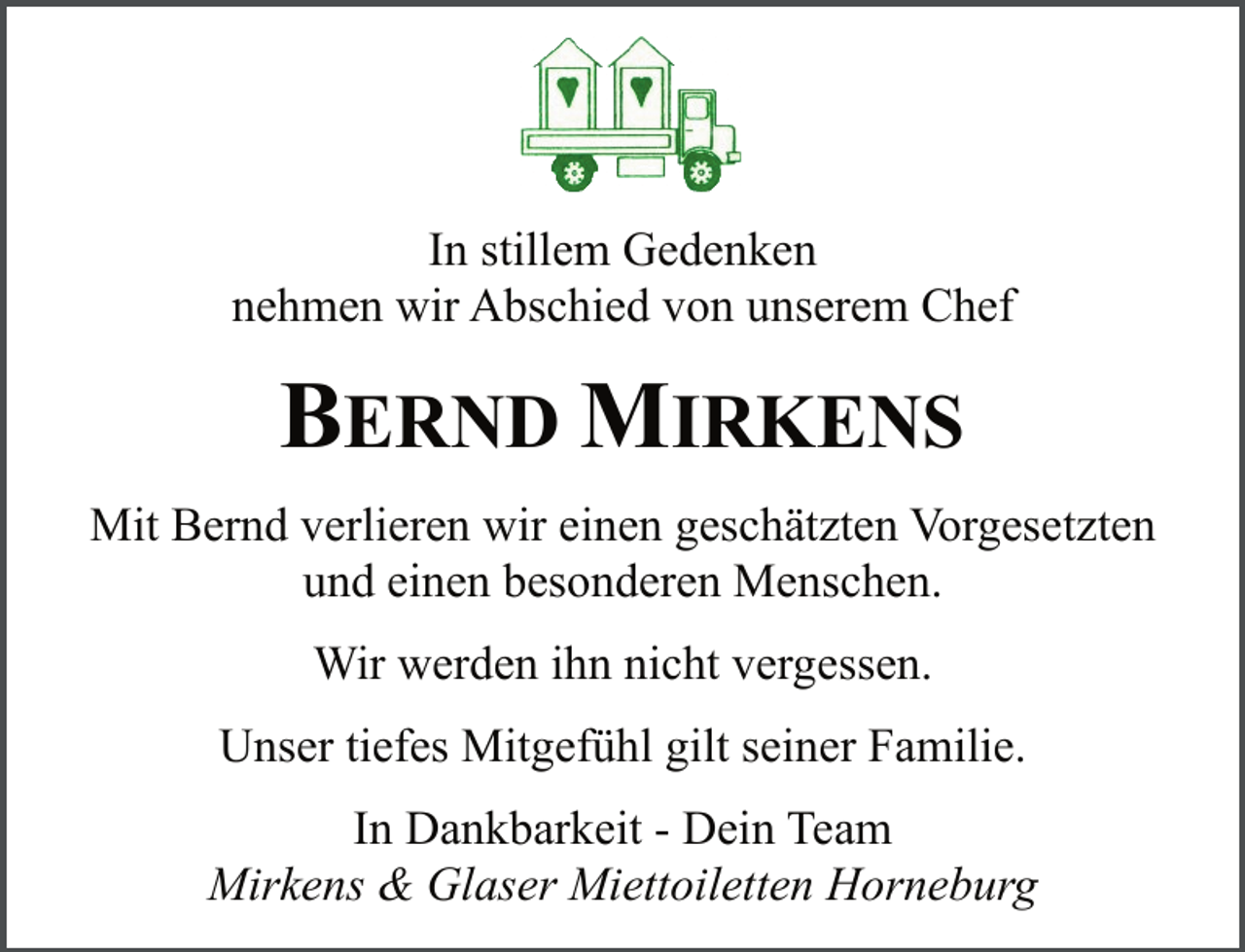 <p>In stillem Gedenken<br />nehmen wir Abschied von unserem Chef<br />.</p><p>BERND MIRKENS<br />.</p><p>Mit Bernd verlieren wir einen geschätzten Vorgesetzten<br />und einen besonderen Menschen.<br />.</p><p>Wir werden ihn nicht vergessen.<br />.</p><p>Unser tiefes Mitgefühl gilt seiner Familie.<br />.</p><p>In Dankbarkeit - Dein Team<br />Mirkens &amp; Glaser Miettoiletten Horneburg</p>