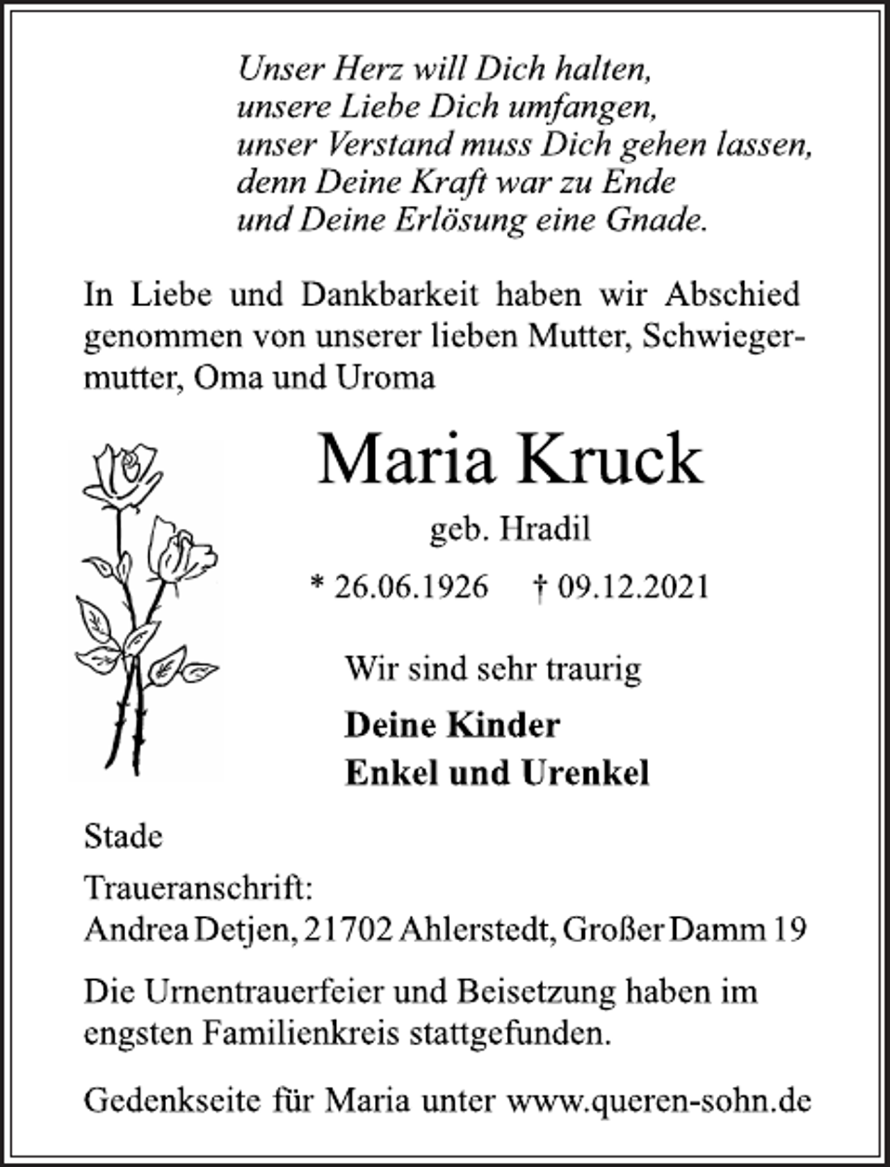 <p>Unser Herz will Dich halten,<br />unsere Liebe Dich umfangen,<br />unser Verstand muss Dich gehen lassen,<br />denn Deine Kraft war zu Ende<br />und Deine Erlösung eine Gnade.<br />In Liebe und Dankbarkeit haben wir Abschied<br />genommen von unserer lieben Mutter, Schwiegermutter,<br />Oma und Uroma<br />Maria Kruck<br />geb. Hradil<br />* 26.06.1926 † 09.12.2021<br />Wir sind sehr traurig<br />Deine Kinder<br />Enkel und Urenkel<br />Stade<br />Traueranschrift:<br />Andrea Detjen, 21702 Ahlerstedt, Großer Damm 19<br />Die Urnentrauerfeier und Beisetzung haben im<br />engsten Familienkreis stattgefunden.<br />Gedenkseite für Maria unter www.queren-sohn.de</p>
