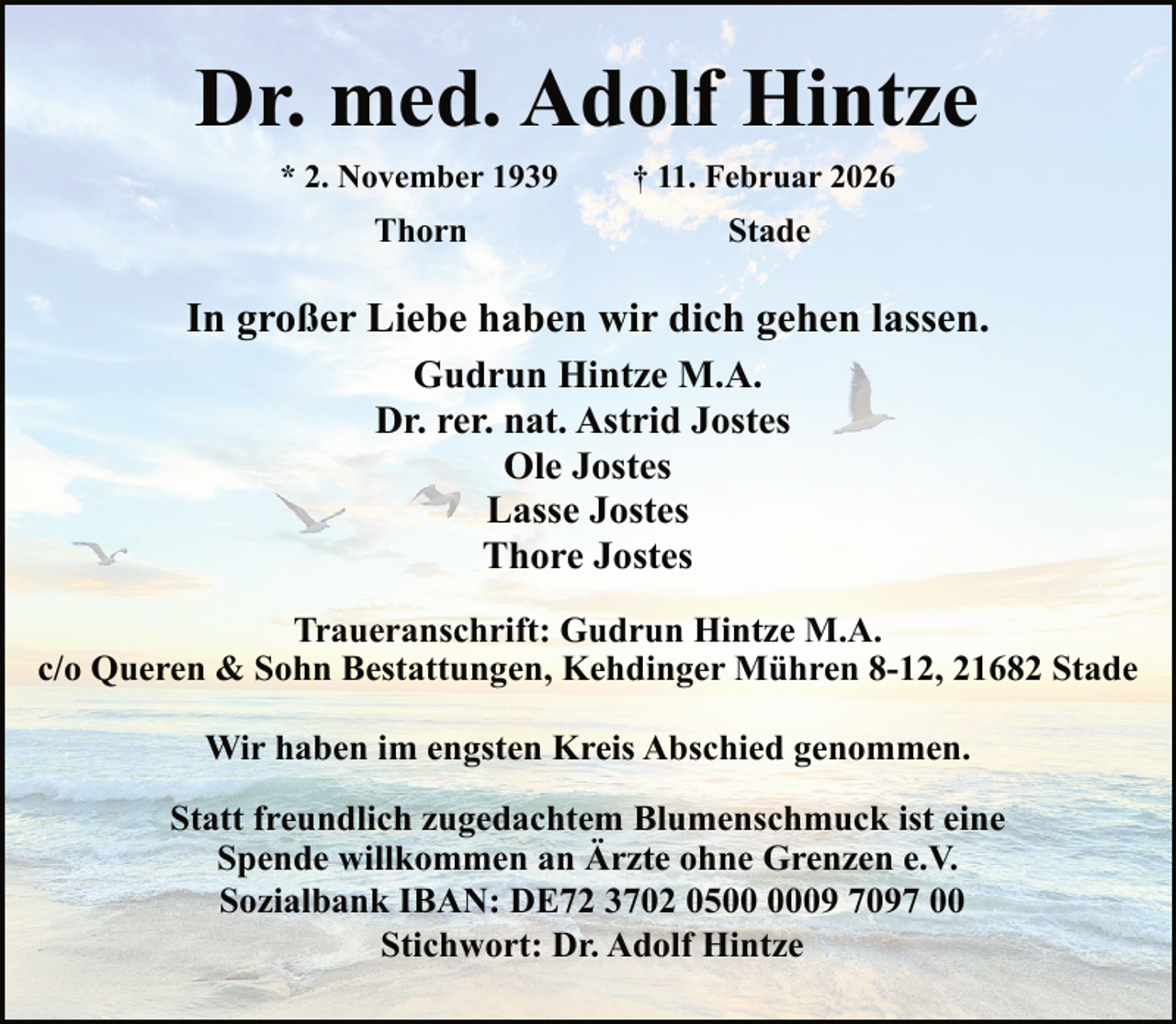 <p>Dr. med. Adolf Hintze<br />* 2. November 1939</p><p>† 11. Februar 2026</p><p>Thorn</p><p>Stade</p><p>In großer Liebe haben wir dich gehen lassen.<br />Gudrun Hintze M.A.<br />Dr. rer. nat. Astrid Jostes<br />Ole Jostes<br />Lasse Jostes<br />Thore Jostes<br />Traueranschrift: Gudrun Hintze M.A.<br />c/o Queren &amp; Sohn Bestattungen, Kehdinger Mühren 8-12, 21682 Stade<br />Wir haben im engsten Kreis Abschied genommen.<br />Statt freundlich zugedachtem Blumenschmuck ist eine<br />Spende willkommen an Ärzte ohne Grenzen e.V.<br />Sozialbank IBAN: DE72 3702 0509 7097 00<br />Stichwort: Dr. Adolf Hintze</p>