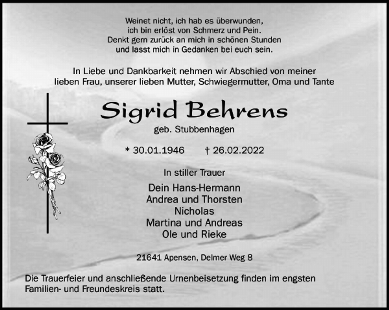 <p>Weinet nicht, ich hab es überwunden,<br />ich bin erlöst von Schmerz und Pein.<br />Denkt gern zurück an mich in schönen Stunden<br />und lasst mich in Gedanken bei euch sein.<br />In Liebe und Dankbarkeit nehmen wir Abschied von meiner<br />lieben Frau, unserer lieben Mutter, Schwiegermutter, Oma und Tante<br />Sigrid Behrens<br />geb. Stubbenhagen</p>
<p>* 30.01.1946 † 26.02.2022<br />In stiller Trauer<br />Dein Hans-Hermann<br />Andrea und Thorsten<br />Nicholas<br />Martina und Andreas<br />Ole und Rieke<br />21641 Apensen, Delmer Weg 8</p>
<p>Die Trauerfeier und anschließende Urnenbeisetzung finden im engsten<br />Familien- und Freundeskreis statt.</p>