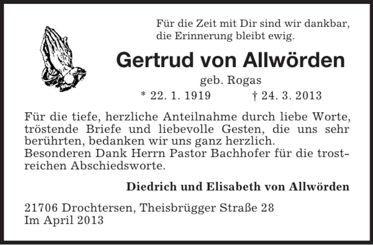 <p>Für die Zeit mit Dir sind wir dankbar,<br />die Erinnerung bleibt ewig.</p><p>Gertrud von Allwörden<br />geb. Rogas<br />* 22. 1. 1919<br />† 24. 3. 2013<br />Für die tiefe, herzliche Anteilnahme durch liebe Worte,<br />tröstende Briefe und liebevolle Gesten, die uns sehr<br />berührten, bedanken wir uns ganz herzlich.<br />Besonderen Dank Herrn Pastor Bachhofer für die trostreichen Abschiedsworte.<br />Diedrich und Elisabeth von Allwörden<br />21706 Drochtersen, Theisbrügger Straße 28<br />Im April 2013</p>