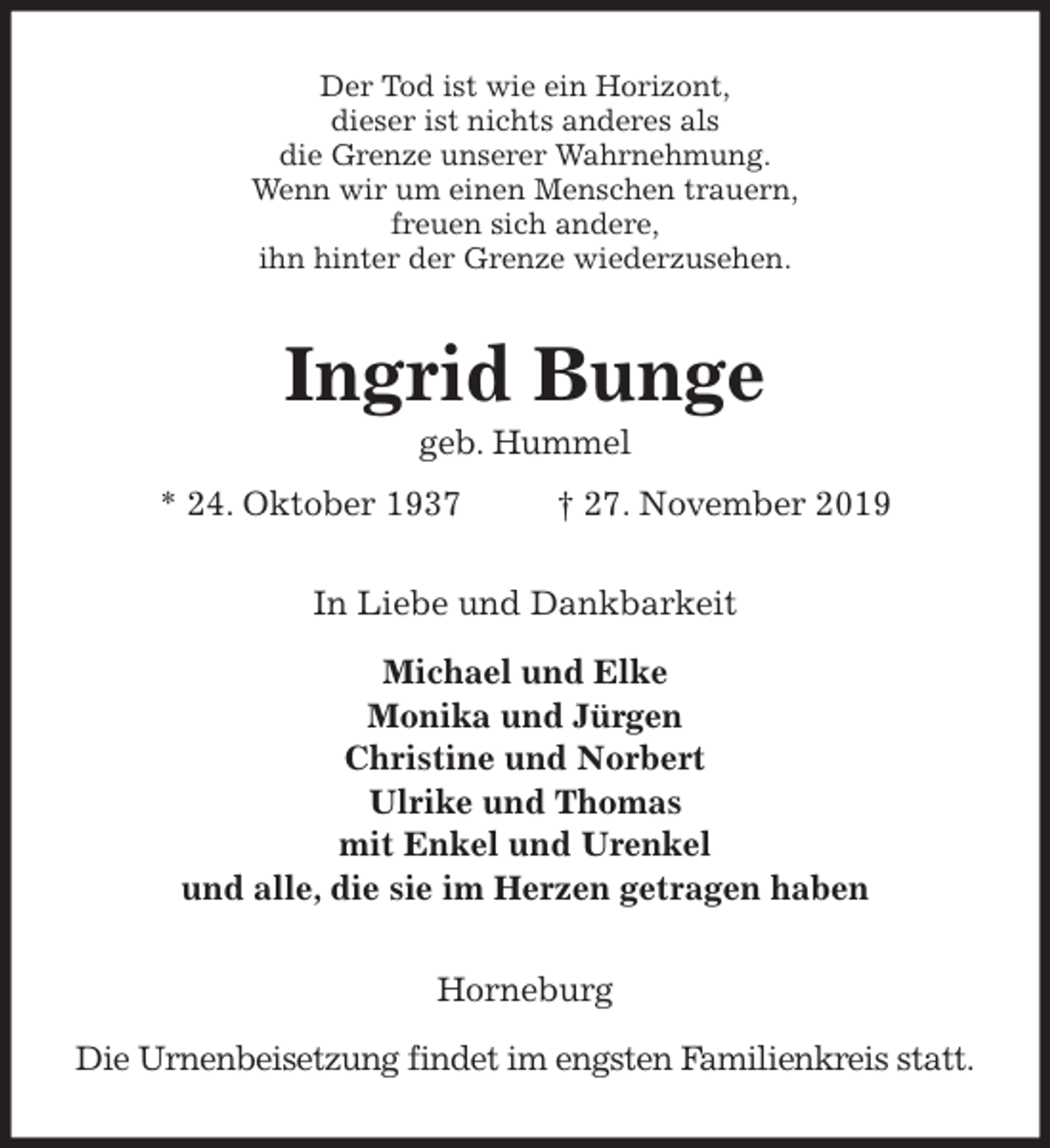 <p>Der Tod ist wie ein Horizont,<br />dieser ist nichts anderes als<br />die Grenze unserer Wahrnehmung.<br />Wenn wir um einen Menschen trauern,<br />freuen sich andere,<br />ihn hinter der Grenze wiederzusehen.<br />Ingrid Bunge<br />geb. Hummel<br />* 24. Oktober 1937 † 27. November 2019<br />In Liebe und Dankbarkeit</p>
<p>Michael und Elke<br />Monika und Jürgen<br />Christine und Norbert<br />Ulrike und Thomas<br />mit Enkel und Urenkel<br />und alle, die sie im Herzen getragen haben<br />Horneburg</p>
<p>Die Urnenbeisetzung findet im engsten Familienkreis statt.</p>