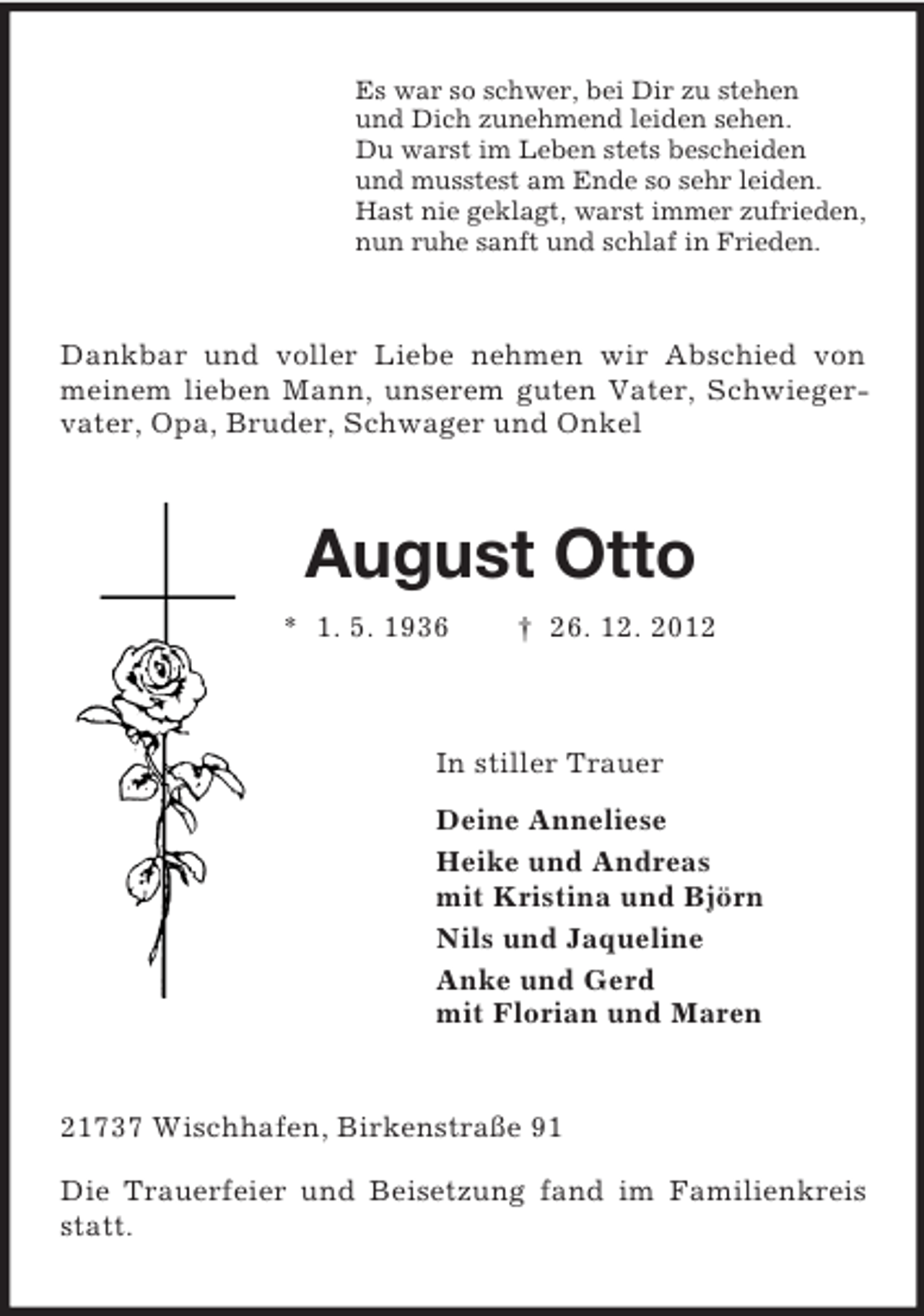 <p>Es war so schwer, bei Dir zu stehen<br />und Dich zunehmend leiden sehen.<br />Du warst im Leben stets bescheiden<br />und musstest am Ende so sehr leiden.<br />Hast nie geklagt, warst immer zufrieden,<br />nun ruhe sanft und schlaf in Frieden.<br />Dankbar und voller Liebe nehmen wir Abschied von meinem lieben Mann, unserem guten Vater, Schwiegervater, Opa, Bruder, Schwager und Onkel<br />August Otto<br />* 1. 5. 1936 † 26. 12. 2012<br />In stiller Trauer<br />Deine Anneliese<br />Heike und Andreas<br />mit Kristina und Björn<br />Nils und Jaqueline<br />Anke und Gerd<br />mit Florian und Maren<br />21737 Wischhafen, Birkenstraße 91</p><p>Die Trauerfeier und Beisetzung fand im Familienkreis statt.</p>
