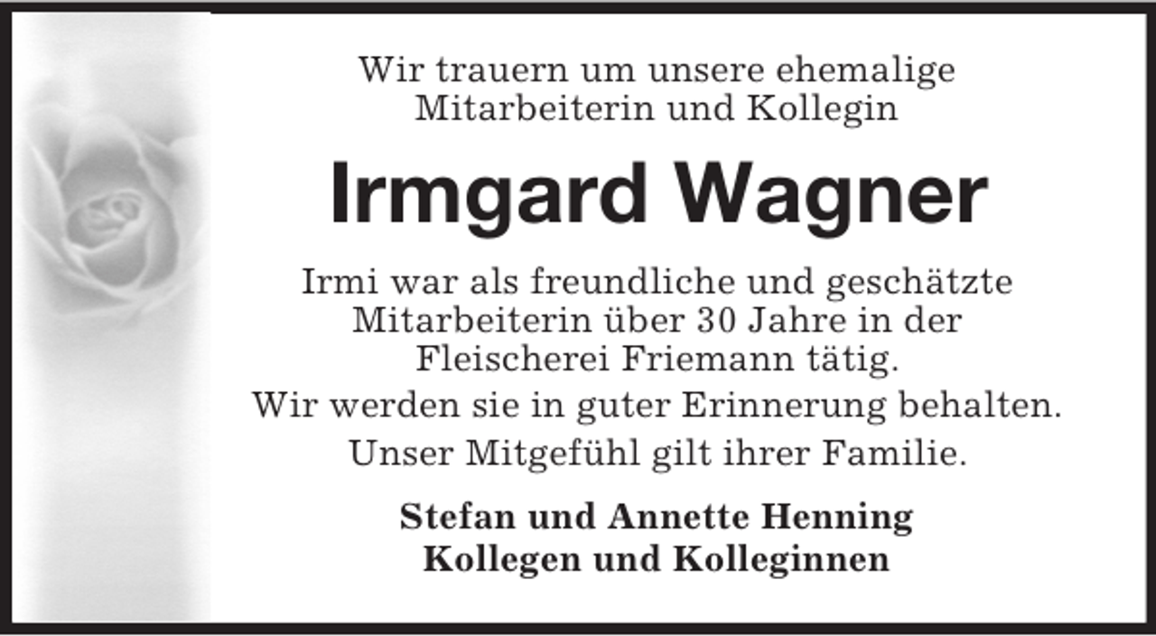 <p>Wir trauern um unsere ehemalige<br />Mitarbeiterin und Kollegin<br />Irmgard Wagner<br />Irmi war als freundliche und geschätzte<br />Mitarbeiterin über 30 Jahre in der<br />Fleischerei Friemann tätig.<br />Wir werden sie in guter Erinnerung behalten.<br />Unser Mitgefühl gilt ihrer Familie.<br />Stefan und Annette Henning<br />Kollegen und Kolleginnen</p>