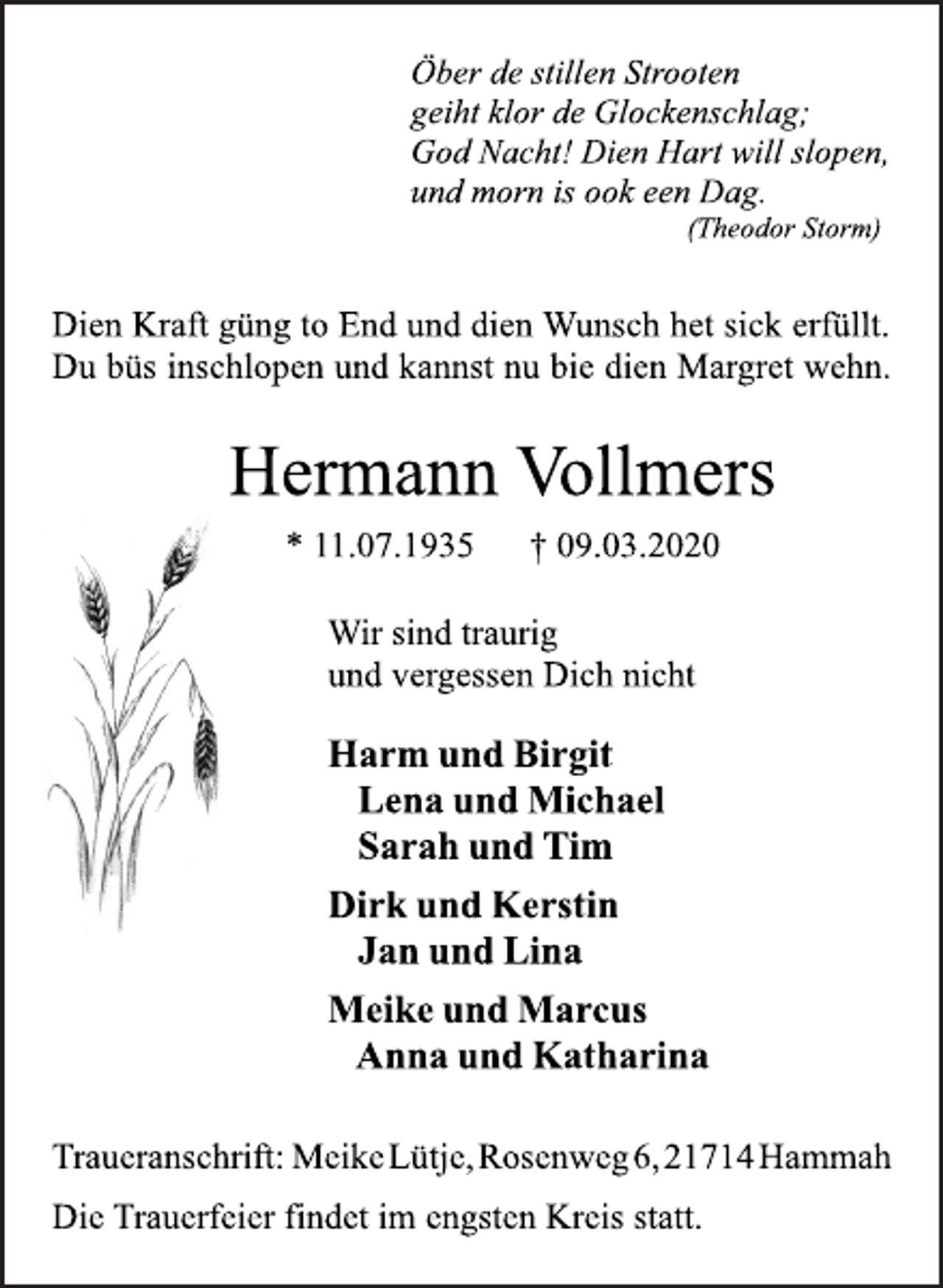 <p>Öber de stillen Strooten<br />geiht klor de Glockenschlag;<br />God Nacht! Dien Hart will slopen,<br />und morn is ook een Dag.<br />(Theodor Storm)<br />Dien Kraft güng to End und dien Wunsch het sick erfüllt.<br />Du büs inschlopen und kannst nu bie dien Margret wehn.<br />Hermann Vollmers<br />* 11.07.1935 † 09.03.2020<br />Wir sind traurig<br />und vergessen Dich nicht<br />Harm und Birgit<br />Lena und Michael<br />Sarah und Tim<br />Dirk und Kerstin<br />Jan und Lina<br />Meike und Marcus<br />Anna und Katharina<br />Traueranschrift: MeikeLütje,Rosenweg6,21714Hammah<br />Die Trauerfeier findet im engsten Kreis statt.</p>