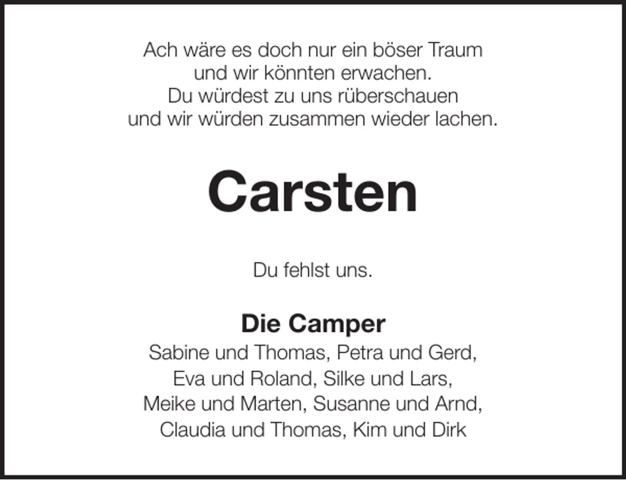 <p>Ach wäre es doch nur ein böser Traum<br />und wir könnten erwachen.<br />Du würdest zu uns rüberschauen<br />und wir würden zusammen wieder lachen.<br />Carsten<br />Du fehlst uns.<br />Die Camper<br />Sabine und Thomas, Petra und Gerd,<br />Eva und Roland, Silke und Lars,<br />Meike und Marten, Susanne und Arnd,<br />Claudia und Thomas, Kim und Dirk</p>