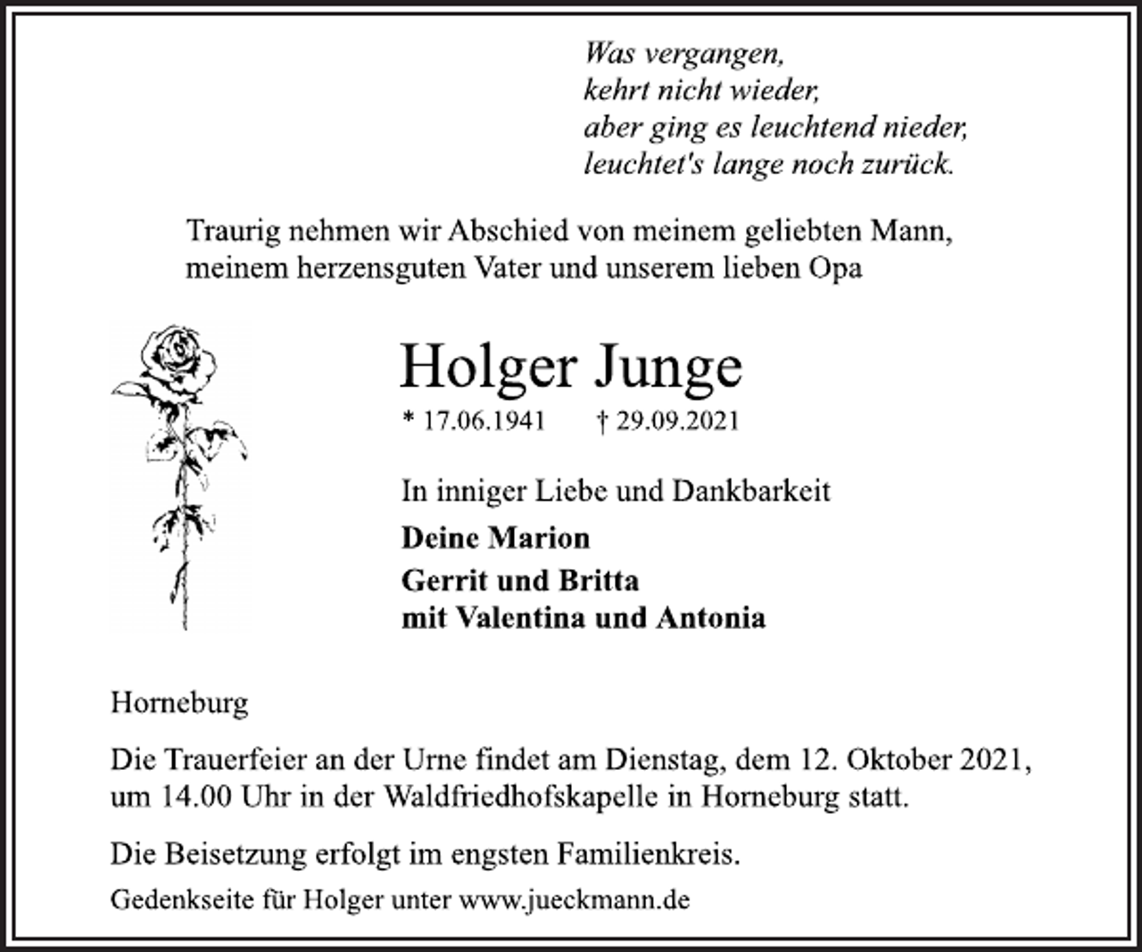 <p>Was vergangen,<br />kehrt nicht wieder,<br />aber ging es leuchtend nieder,<br />leuchtet's lange noch zurück.<br />Traurig nehmen wir Abschied von meinem geliebten Mann,<br />meinem herzensguten Vater und unserem lieben Opa<br />Holger Junge<br />* 17.06.1941 † 29.09.2021<br />In inniger Liebe und Dankbarkeit<br />Deine Marion<br />Gerrit und Britta<br />mit Valentina und Antonia<br />Horneburg<br />Die Trauerfeier an der Urne findet am Dienstag, dem 12. Oktober 2021,<br />um 14.00 Uhr in der Waldfriedhofskapelle in Horneburg statt.<br />Die Beisetzung erfolgt im engsten Familienkreis.<br />Gedenkseite für Holger unter www.jueckmann.de</p>