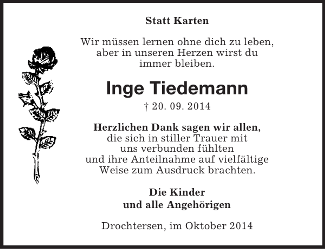 <p>Statt Karten<br />Wir müssen lernen ohne dich zu leben,<br />aber in unseren Herzen wirst du<br />immer bleiben.<br />Inge Tiedemann<br />† 20. 09. 2014<br />Herzlichen Dank sagen wir allen,<br />die sich in stiller Trauer mit<br />uns verbunden fühlten<br />und ihre Anteilnahme auf vielfältige<br />Weise zum Ausdruck brachten.<br />Die Kinder<br />und alle Angehörigen<br />Drochtersen, im Oktober 2014</p>