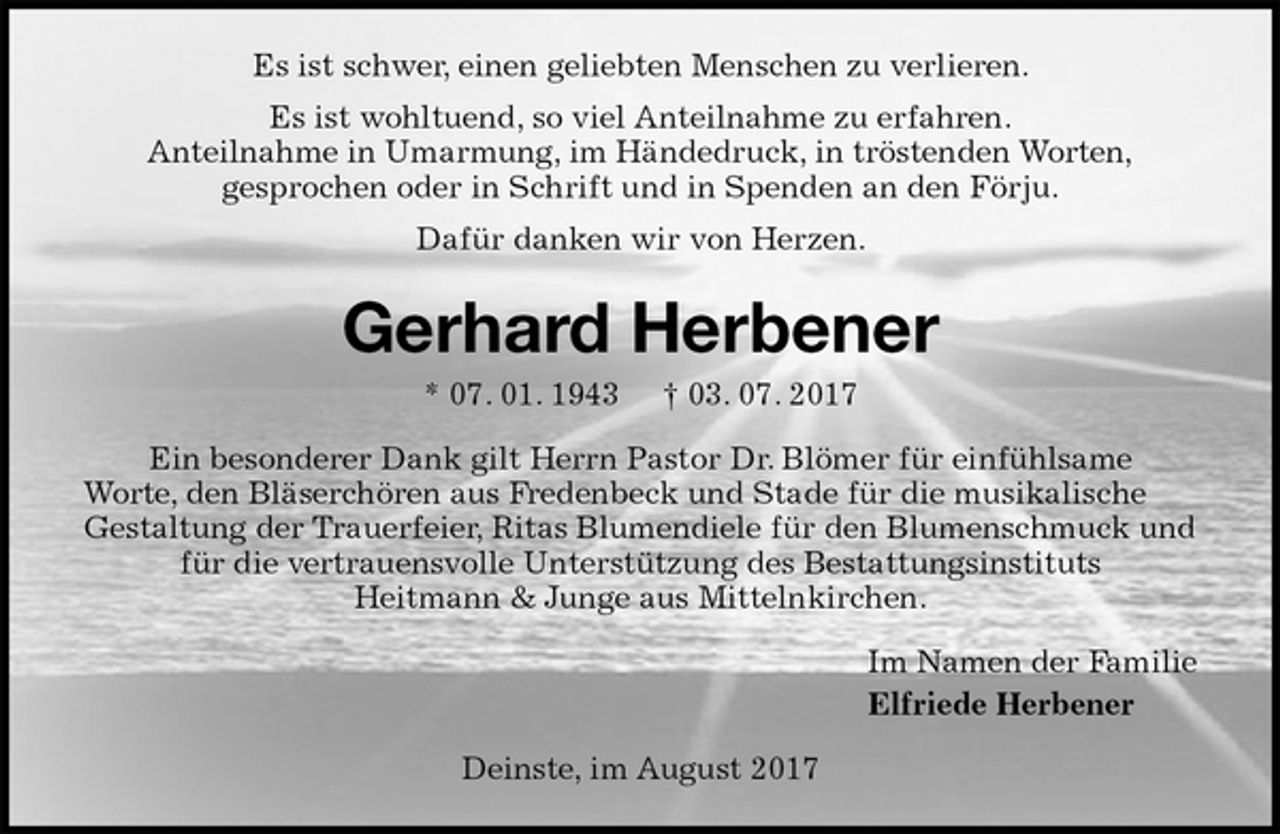 <p>Es ist schwer, einen geliebten Menschen zu verlieren.<br />Es ist wohltuend, so viel Anteilnahme zu erfahren.<br />Anteilnahme in Umarmung, im Händedruck, in tröstenden Worten,<br />gesprochen oder in Schrift und in Spenden an den Förju.<br />Dafür danken wir von Herzen.<br />Gerhard Herbener<br />* 07. 01. 1943 † 03. 07. 2017<br />Ein besonderer Dank gilt Herrn Pastor Dr. Blömer für einfühlsame<br />Worte, den Bläserchören aus Fredenbeck und Stade für die musikalische Gestaltung der Trauerfeier, Ritas Blumendiele für den Blumenschmuck und für die vertrauensvolle Unterstützung des Bestattungsinstituts<br />Heitmann &amp; Junge aus Mittelnkirchen.<br />Im Namen der Familie<br />Elfriede Herbener<br />Deinste, im August 2017</p>