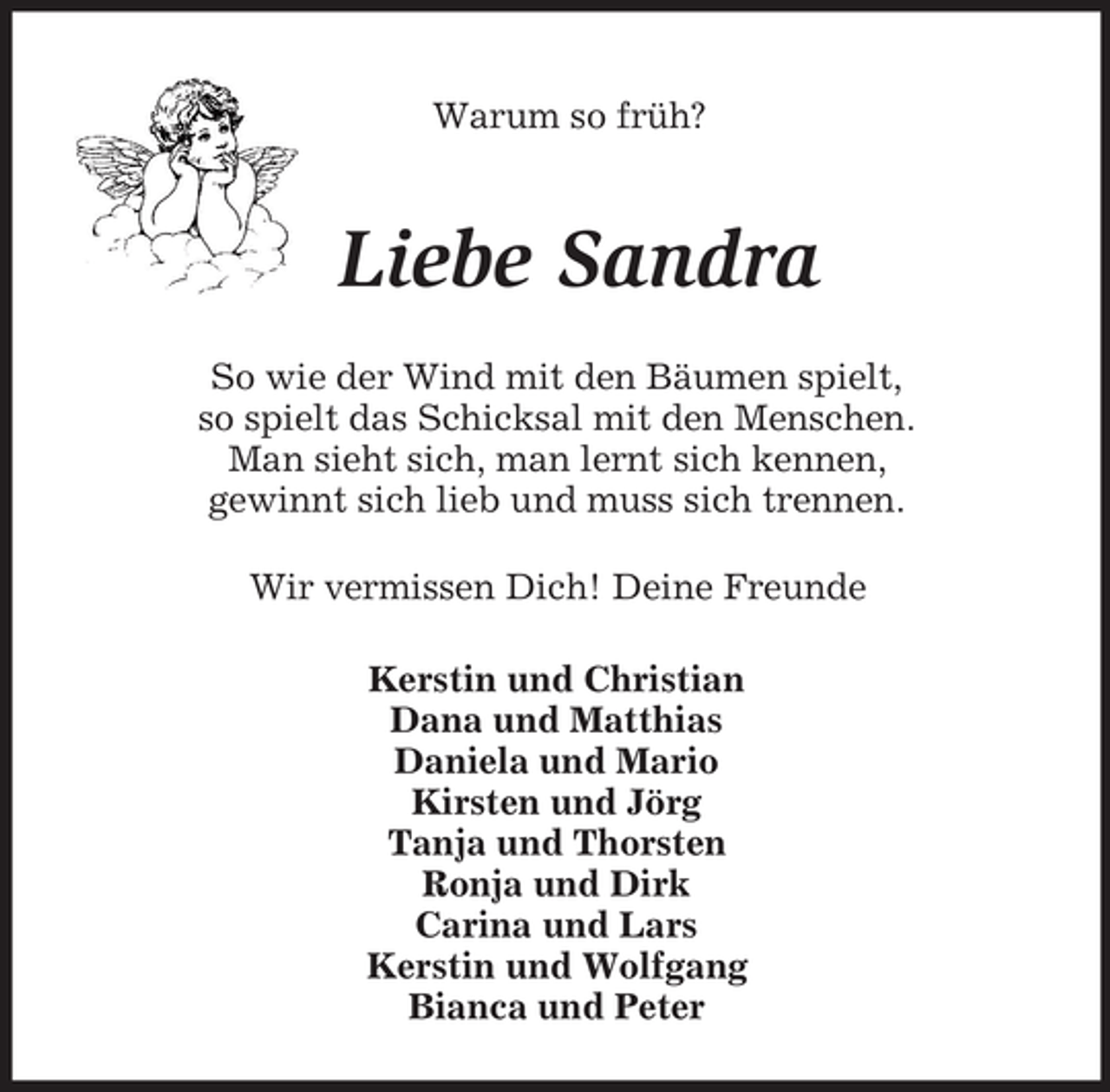 <p>Warum so früh?</p><p>Liebe Sandra<br />So wie der Wind mit den Bäumen spielt,<br />so spielt das Schicksal mit den Menschen.<br />Man sieht sich, man lernt sich kennen,<br />gewinnt sich lieb und muss sich trennen.<br />Wir vermissen Dich! Deine Freunde<br />Kerstin und Christian<br />Dana und Matthias<br />Daniela und Mario<br />Kirsten und Jörg<br />Tanja und Thorsten<br />Ronja und Dirk<br />Carina und Lars<br />Kerstin und Wolfgang<br />Bianca und Peter</p>