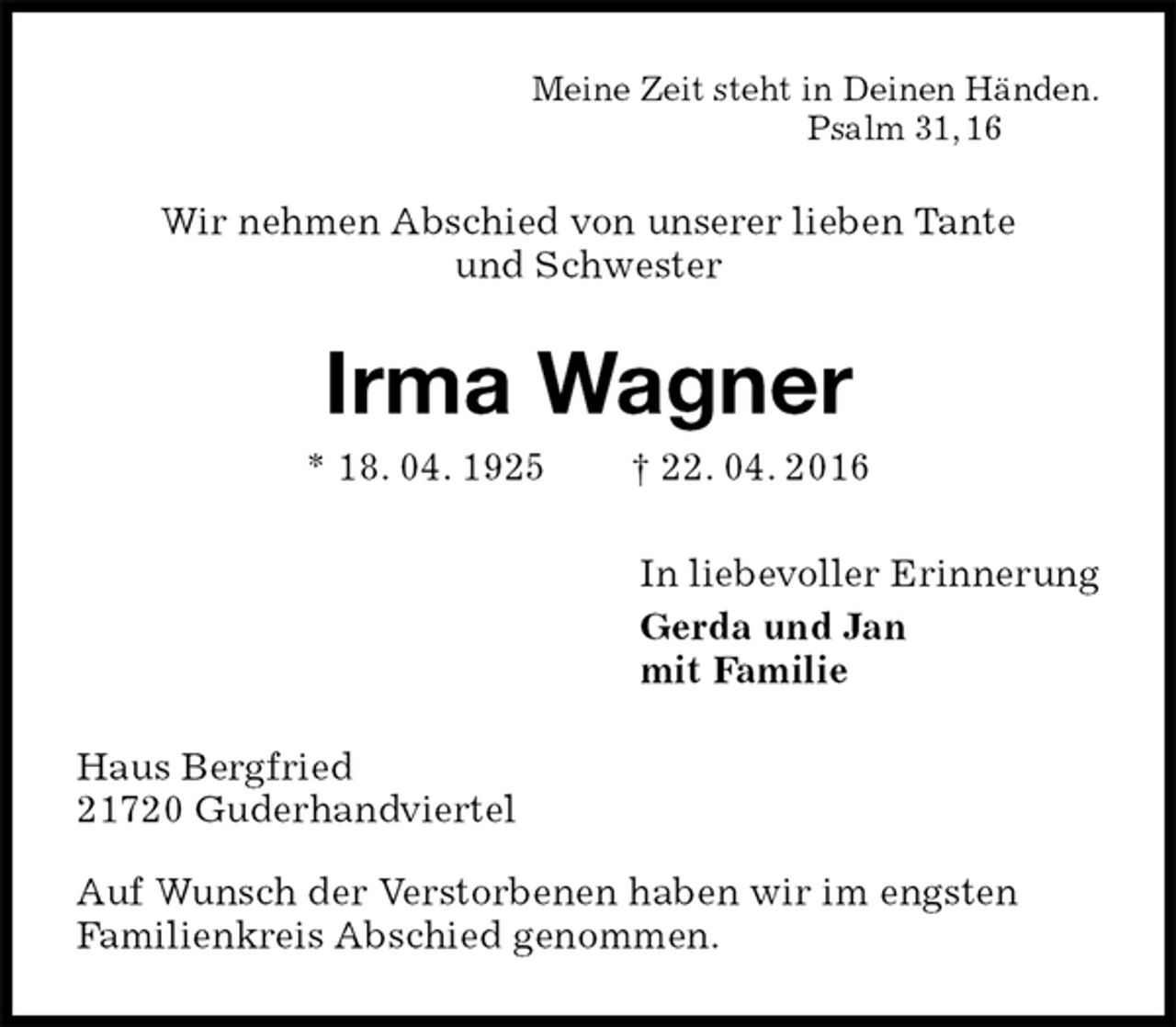 <p>Meine Zeit steht in Deinen Händen.<br />Psalm 31, 16<br />Wir nehmen Abschied von unserer lieben Tante<br />und Schwester<br />Irma Wagner<br />* 18. 04. 1925 † 22. 04. 2016<br />In liebevoller Erinnerung<br />Gerda und Jan<br />mit Familie<br />Haus Bergfried<br />21720 Guderhandviertel<br />Auf Wunsch der Verstorbenen haben wir im engsten<br />Familienkreis Abschied genommen.</p>