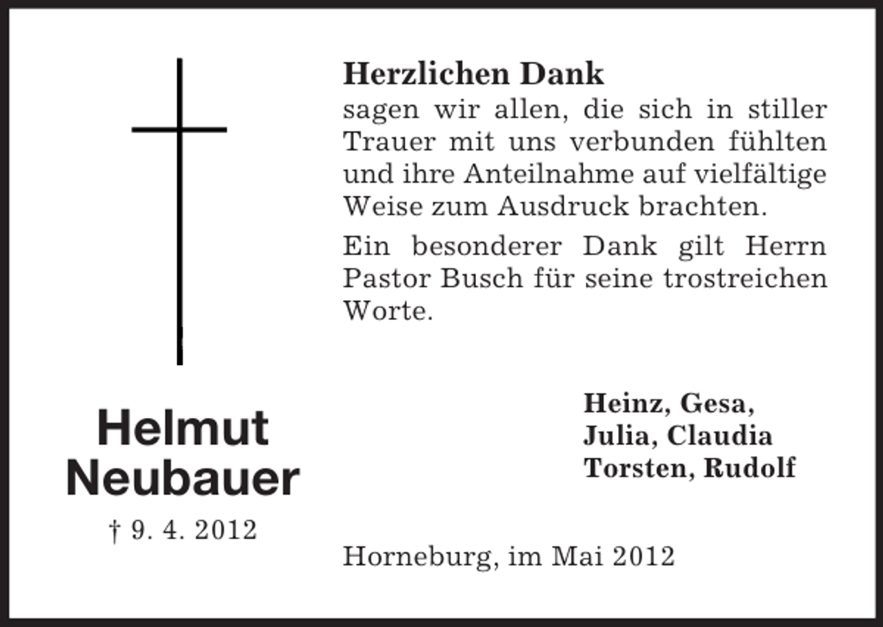 <p>Herzlichen Dank<br />sagen wir allen, die sich in stiller<br />Trauer mit uns verbunden fühlten<br />und ihre Anteilnahme auf vielfältige<br />Weise zum Ausdruck brachten.<br />Ein besonderer Dank gilt Herrn<br />Pastor Busch für seine trostreichen<br />Worte.</p><p>Helmut<br />Neubauer<br />† 9. 4. 2012</p><p>Heinz, Gesa,<br />Julia, Claudia<br />Torsten, Rudolf<br />Horneburg, im Mai 2012</p>