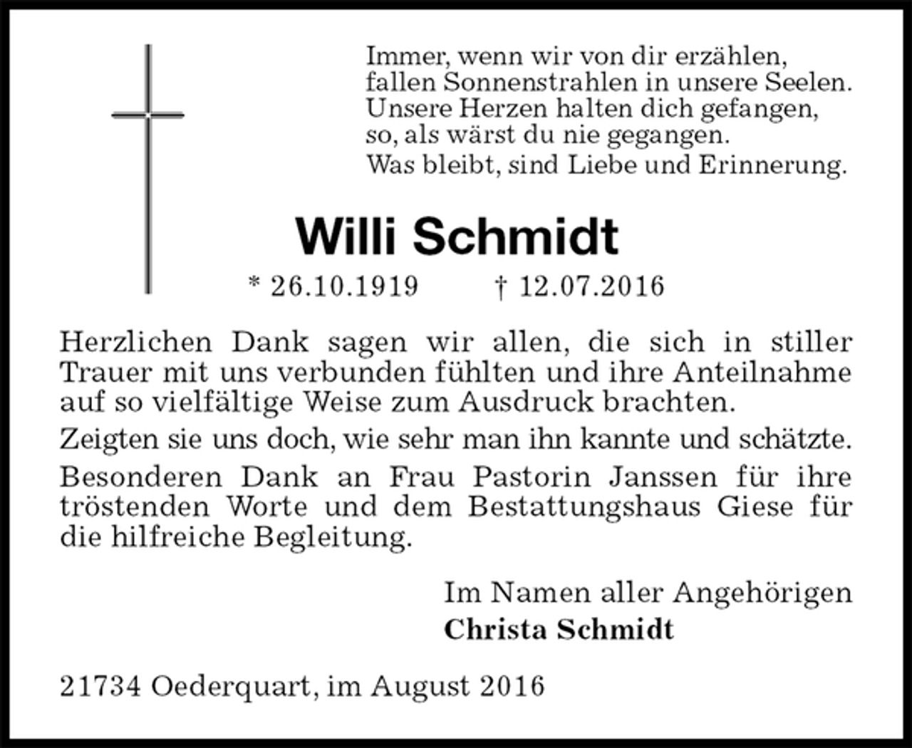 <p>Immer, wenn wir von dir erzählen,<br />fallen Sonnenstrahlen in unsere Seelen.<br />Unsere Herzen halten dich gefangen,<br />so, als wärst du nie gegangen.<br />Was bleibt, sind Liebe und Erinnerung.<br />Willi Schmidt<br />* 26.10.1919 † 12.07.2016<br />Herzlichen Dank sagen wir allen, die sich in stiller Trauer mit uns verbunden fühlten und ihre Anteilnahme<br />auf so vielfältige Weise zum Ausdruck brachten.<br />Zeigten sie uns doch, wie sehr man ihn kannte und schätzte.<br />Besonderen Dank an Frau Pastorin Janssen für ihre tröstenden Worte und dem Bestattungshaus Giese für die hilfreiche Begleitung.<br />Im Namen aller Angehörigen<br />Christa Schmidt<br />21734 Oederquart, im August 2016</p>