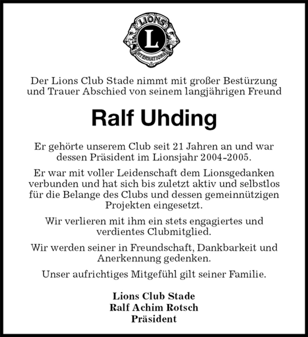<p>Lions Club Stade<br />Ralf Achim Rotsch<br />Präsident<br />Ralf Uhding<br />Er gehörte unserem Club seit 21 Jahren an und war<br />dessen Präsident im Lionsjahr 2004-2005.<br />Er war mit voller Leidenschaft dem Lionsgedanken<br />verbunden und hat sich bis zuletzt aktiv und selbstlos für die Belange des Clubs und dessen gemeinnützigen Projekten eingesetzt.<br />Wir verlieren mit ihm ein stets engagiertes und<br />verdientes Clubmitglied.<br />Wir werden seiner in Freundschaft, Dankbarkeit und Anerkennung gedenken.<br />Unser aufrichtiges Mitgefühl gilt seiner Familie.</p><p>Der Lions Club Stade nimmt mit großer Bestürzung<br />und Trauer Abschied von seinem langjährigen Freund</p>