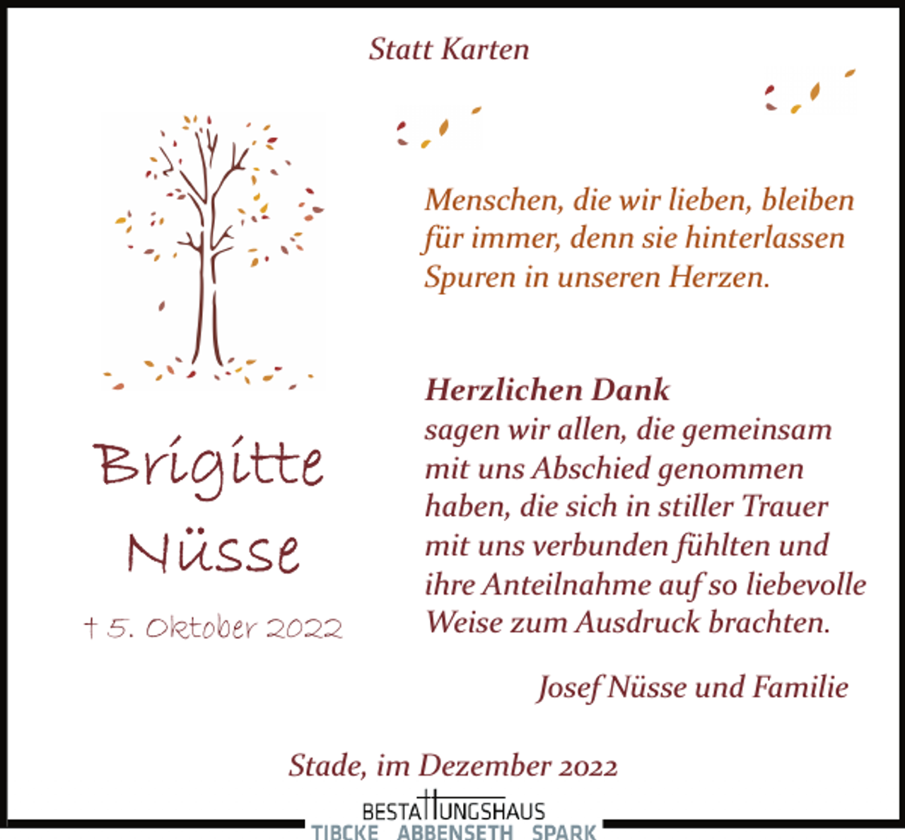 <p>Statt Karten<br />Menschen, die wir lieben, bleiben<br />für immer, denn sie hinterlassen<br />Spuren in unseren Herzen.<br />Brigitte Nüsse<br />† 5. Oktober 2022<br />Herzlichen Dank<br />sagen wir allen, die gemeinsam<br />mit uns Abschied genommen<br />haben, die sich in stiller Trauer<br />mit uns verbunden fühlten und<br />ihre Anteilnahme auf so liebevolle<br />Weise zum Ausdruck brachten.<br />Josef Nüsse und Familie<br />Stade, im Dezember 2022</p>
