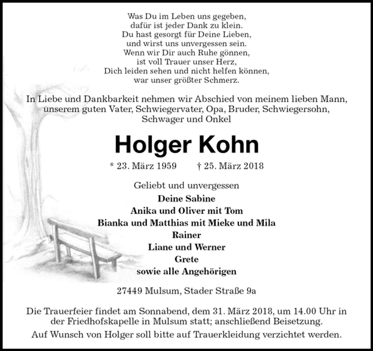 <p>Was Du im Leben uns gegeben,<br />dafür ist jeder Dank zu klein.<br />Du hast gesorgt für Deine Lieben,<br />und wirst uns unvergessen sein.<br />Wenn wir Dir auch Ruhe gönnen,<br />ist voll Trauer unser Herz,<br />Dich leiden sehen und nicht helfen können,<br />war unser größter Schmerz.<br />In Liebe und Dankbarkeit nehmen wir Abschied von meinem lieben Mann, unserem guten Vater, Schwiegervater, Opa, Bruder, Schwiegersohn,<br />Schwager und Onkel<br />Holger Kohn<br />* 23. März 1959 † 25. März 2018<br />Geliebt und unvergessen<br />Deine Sabine<br />Anika und Oliver mit Tom<br />Bianka und Matthias mit Mieke und Mila<br />Rainer<br />Liane und Werner<br />Grete<br />sowie alle Angehörigen<br />27449 Mulsum, Stader Straße 9a</p><p>Die Trauerfeier findet am Sonnabend, dem 31. März 2018, um 14.00 Uhr in der Friedhofskapelle in Mulsum statt; anschließend Beisetzung.<br />Auf Wunsch von Holger soll bitte auf Trauerkleidung verzichtet werden.</p>