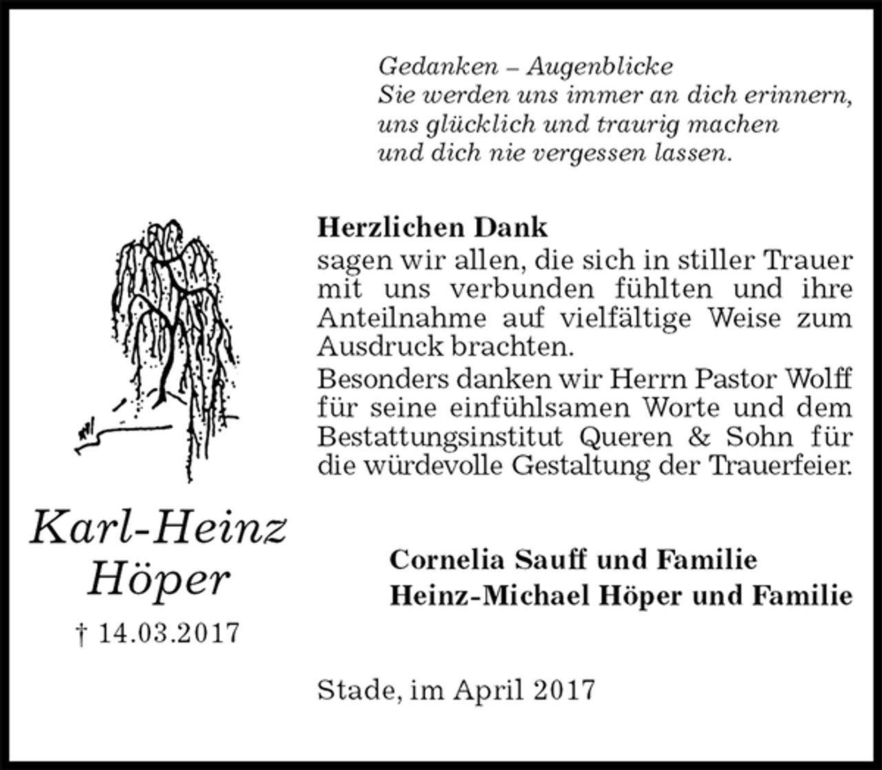 <p>Gedanken – Augenblicke<br />Sie werden uns immer an dich erinnern,<br />uns glücklich und traurig machen<br />und dich nie vergessen lassen.<br />Herzlichen Dank<br />sagen wir allen, die sich in stiller Trauer mit uns verbunden fühlten und ihre Anteilnahme auf vielfältige Weise zum Ausdruck brachten.<br />Besonders danken wir Herrn Pastor Wolff<br />für seine einfühlsamen Worte und dem Bestattungsinstitut Queren &amp; Sohn für die würdevolle Gestaltung der Trauerfeier.<br />Cornelia Sauff und Familie<br />Heinz-Michael Höper und Familie<br />Stade, im April 2017<br />Karl-Heinz<br />Höper<br />† 14.03.2017</p>