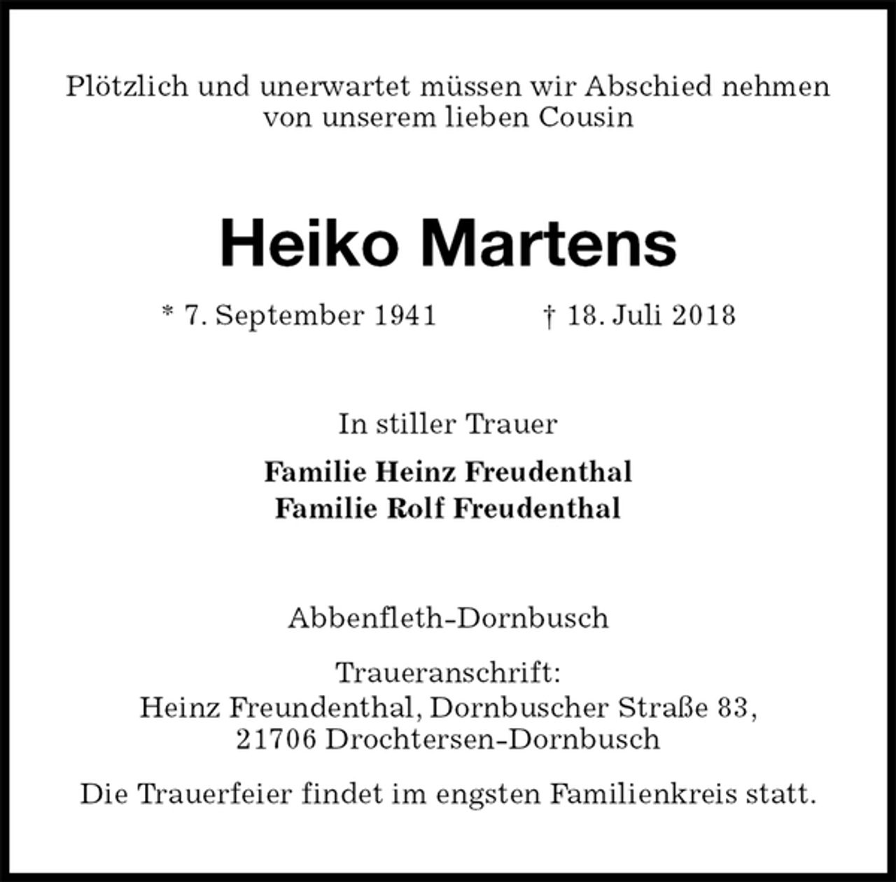 <p>Plötzlich und unerwartet müssen wir Abschied nehmen<br />von unserem lieben Cousin<br />Heiko Martens<br />* 7. September 1941 † 18. Juli 2018<br />In stiller Trauer<br />Familie Heinz Freudenthal<br />Familie Rolf Freudenthal<br />Abbenfleth-Dornbusch<br />Traueranschrift:<br />Heinz Freundenthal, Dornbuscher Straße 83,<br />21706 Drochtersen-Dornbusch<br />Die Trauerfeier findet im engsten Familienkreis statt.</p>