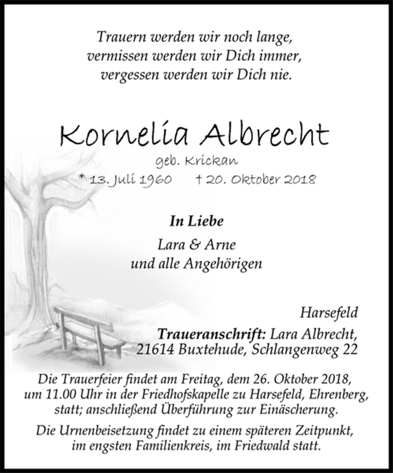 <p>Trauern werden wir noch lange,<br />vermissen werden wir Dich immer,<br />vergessen werden wir Dich nie.<br />Kornelia Albrecht<br />geb. Krickan<br />* 13. Juli 1960 † 20. Oktober 2018<br />In Liebe<br />Lara &amp; Arne<br />und alle Angehörigen<br />Harsefeld<br />Traueranschrift: Lara Albrecht,<br />21614 Buxtehude, Schlangenweg 22<br />Die Trauerfeier findet am Freitag, dem 26. Oktober 2018,<br />um 11.00 Uhr in der Friedhofskapelle zu Harsefeld, Ehrenberg,<br />statt; anschließend Überführung zur Einäscherung.<br />Die Urnenbeisetzung findet zu einem späteren Zeitpunkt,<br />im engsten Familienkreis, im Friedwald statt.</p>