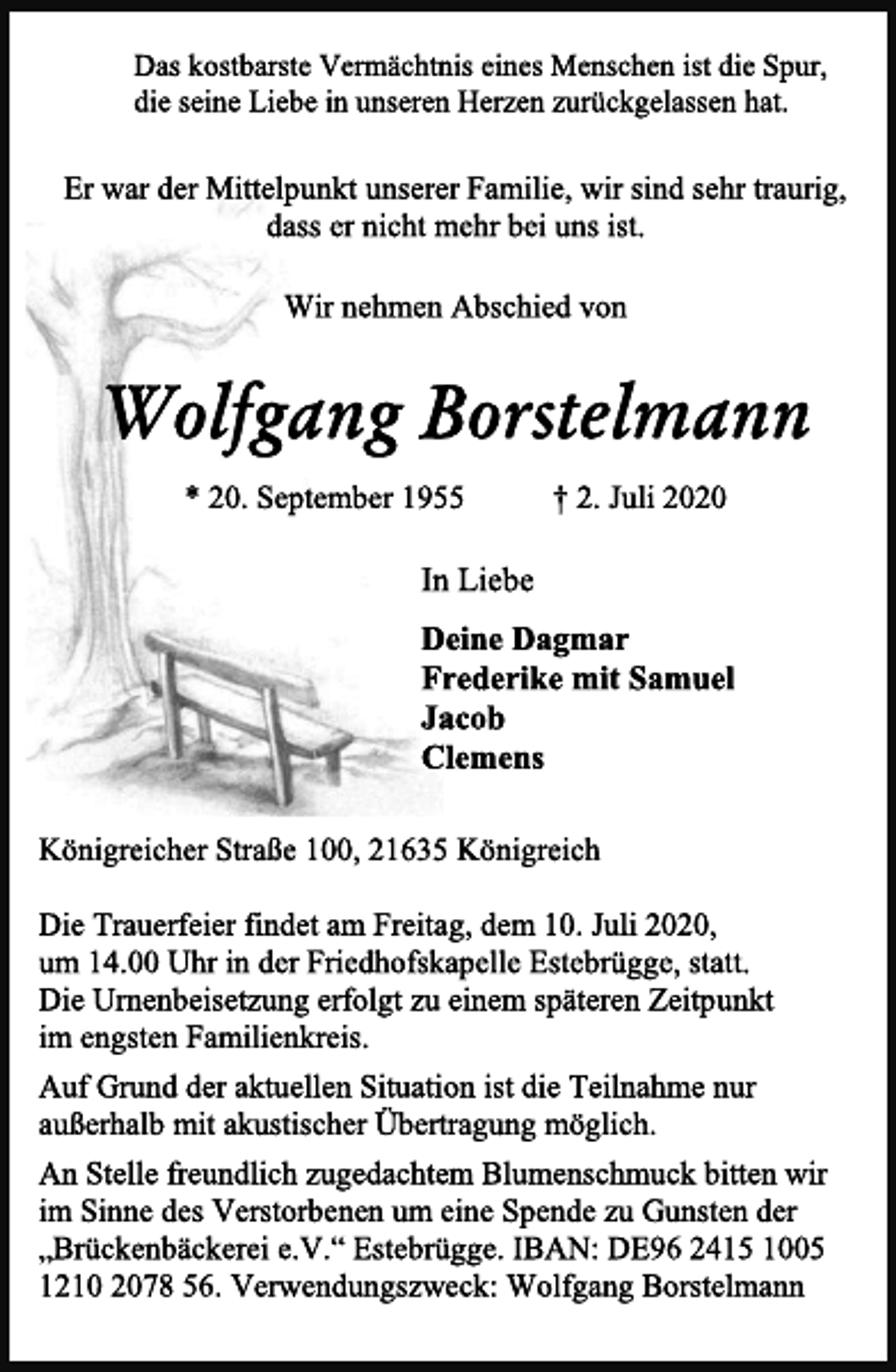 <p>Das kostbarste Vermächtnis eines Menschen ist die Spur,<br />die seine Liebe in unseren Herzen zurückgelassen hat.<br />Er war der Mittelpunkt unserer Familie, wir sind sehr traurig,<br />dass er nicht mehr bei uns ist.<br />Wir nehmen Abschied von<br />Wolfgang Borstelmann<br />* 20. September 1955 † 2. Juli 2020<br />In Liebe<br />Deine Dagmar<br />Frederike mit Samuel<br />Jacob<br />Clemens<br />Königreicher Straße 100, 21635 Königreich<br />Die Trauerfeier findet am Freitag, dem 10. Juli 2020,<br />um 14.00 Uhr in der Friedhofskapelle Estebrügge, statt.<br />Die Urnenbeisetzung erfolgt zu einem späteren Zeitpunkt<br />im engsten Familienkreis.<br />Auf Grund der aktuellen Situation ist die Teilnahme nur<br />außerhalb mit akustischer Übertragung möglich.<br />An Stelle freundlich zugedachtem Blumenschmuck bitten wir<br />im Sinne des Verstorbenen um eine Spende zu Gunsten der<br />„Brückenbäckerei e.V.“ Estebrügge. IBAN: DE96 2415 1005<br />1210 2078 56. Verwendungszweck: Wolfgang Borstelmann</p>