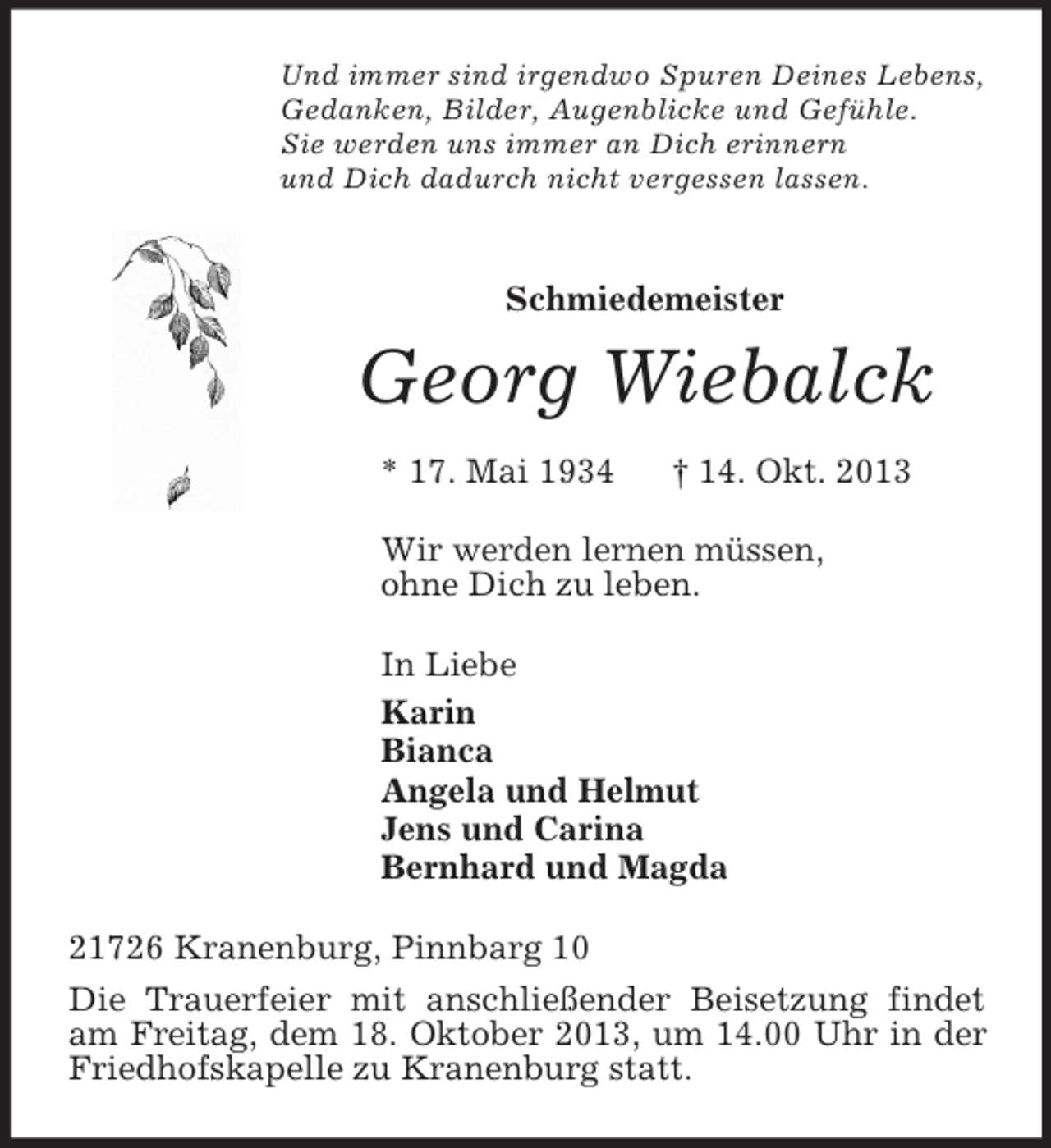 <p>Und immer sind irgendwo Spuren Deines Lebens,<br />Gedanken, Bilder, Augenblicke und Gefühle.<br />Sie werden uns immer an Dich erinnern<br />und Dich dadurch nicht vergessen lassen.<br />Schmiedemeister<br />Georg Wiebalck<br />* 17. Mai 1934 † 14. Okt. 2013<br />Wir werden lernen müssen,<br />ohne Dich zu leben.<br />In Liebe<br />Karin<br />Bianca<br />Angela und Helmut<br />Jens und Carina<br />Bernhard und Magda<br />21726 Kranenburg, Pinnbarg 10<br />Die Trauerfeier mit anschließender Beisetzung findet am Freitag, dem 18. Oktober 2013, um 14.00 Uhr in der Friedhofskapelle zu Kranenburg statt.</p>