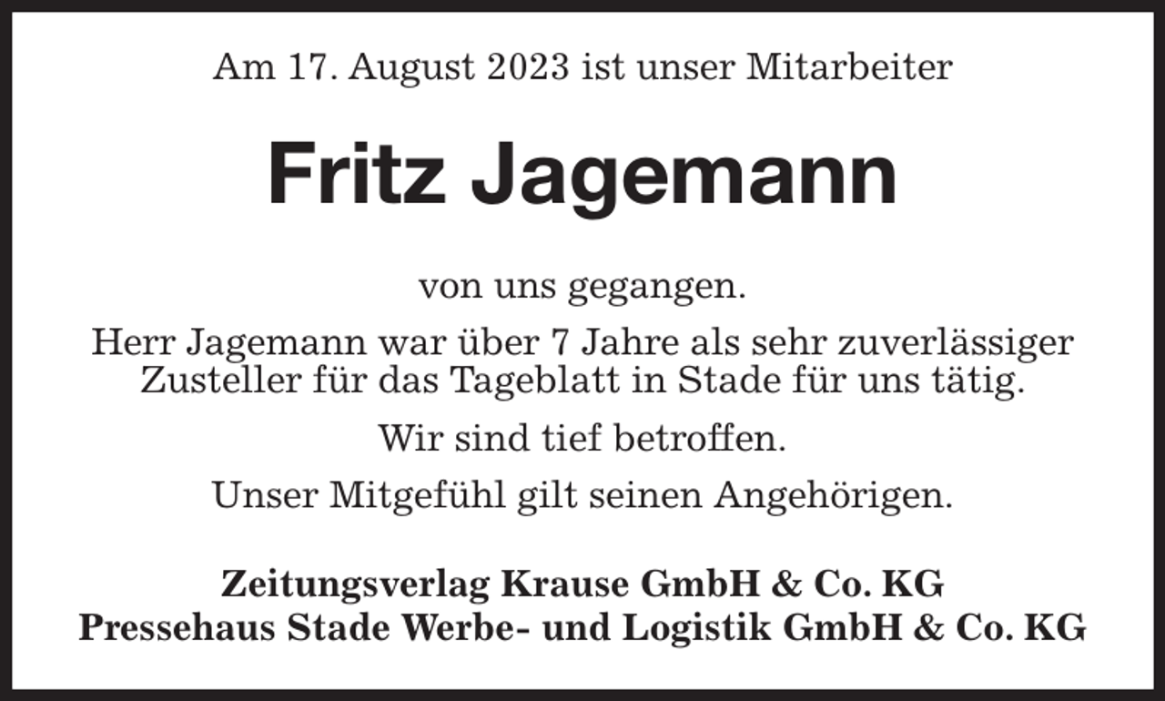 <p>Am 17. August 2023 ist unser Mitarbeiter<br />Fritz Jagemann<br />Zeitungsverlag Krause GmbH &amp; Co. KG<br />Pressehaus Stade Werbe- und Logistik GmbH &amp; Co. KG<br />von uns gegangen.<br />Herr Jagemann war über 7 Jahre als sehr zuverlässiger<br />Zusteller für das Tageblatt in Stade für uns tätig.<br />Wir sind tief betroffen.<br />Unser Mitgefühl gilt seinen Angehörigen.</p>