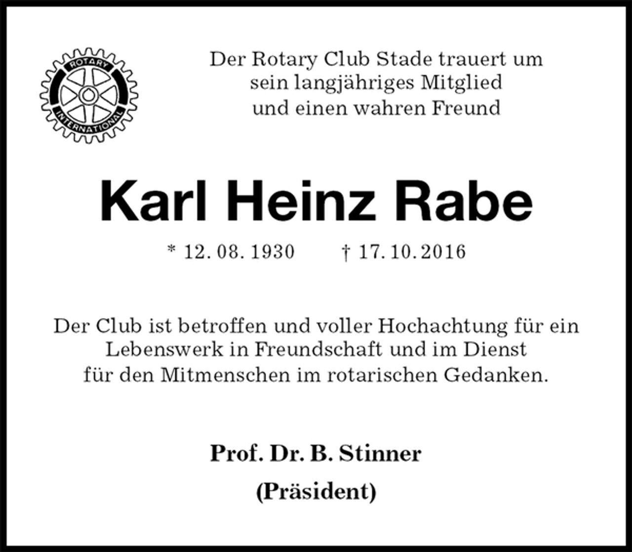 <p>Der Rotary Club Stade trauert um<br />sein langjähriges Mitglied<br />und einen wahren Freund<br />Karl Heinz Rabe<br />* 12. 08. 1930 † 17. 10. 2016<br />Der Club ist betroffen und voller Hochachtung für ein<br />Lebenswerk in Freundschaft und im Dienst<br />für den Mitmenschen im rotarischen Gedanken.<br />Prof. Dr. B. Stinner<br />(Präsident)</p>