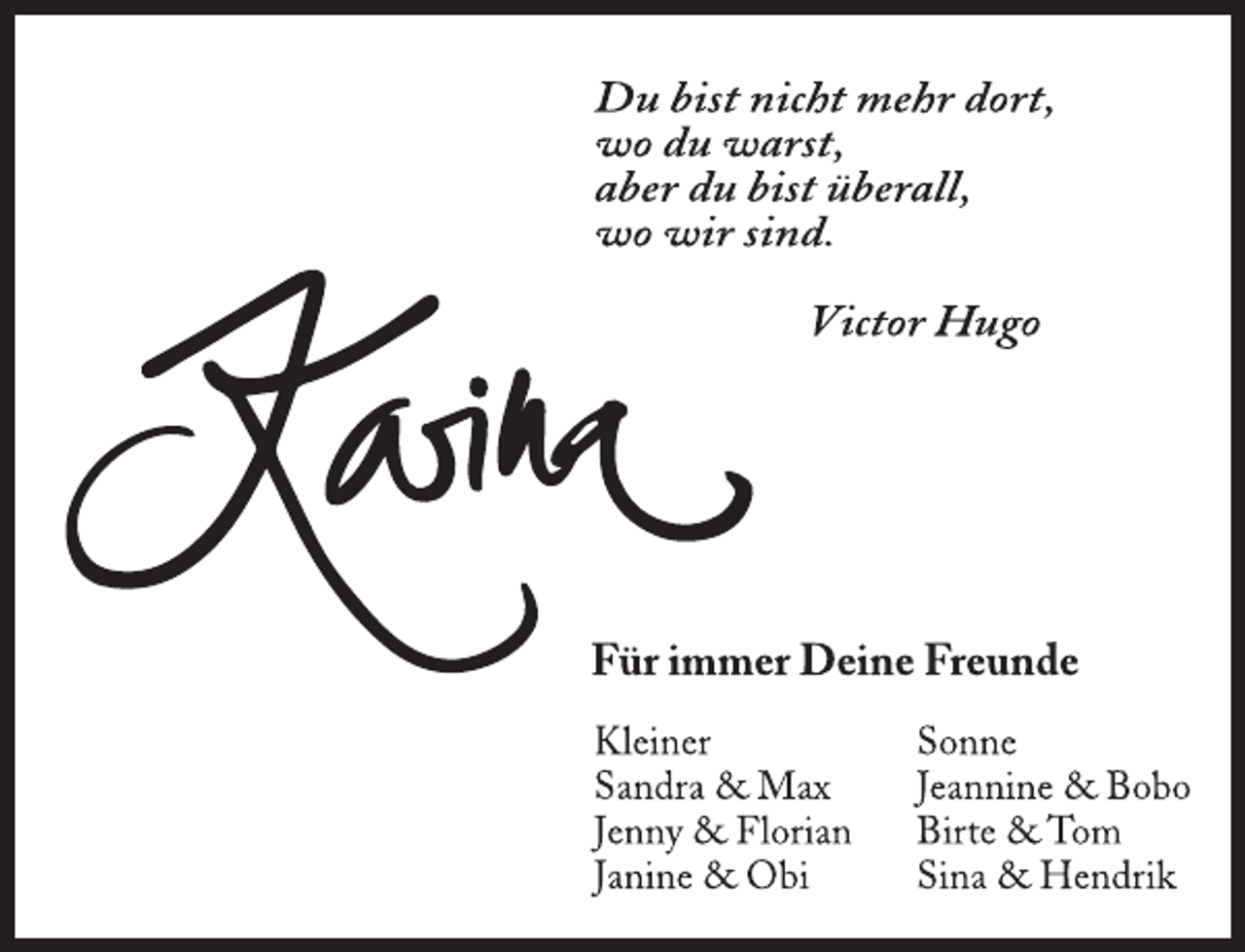 <p>Du bist nicht mehr dort,<br />wo du warst,<br />aber du bist überall,<br />wo wir sind.<br />Victor Hugo<br />Karina<br />Für immer Deine Freunde<br />Kleiner<br />Sandra &amp; Max<br />Jenny &amp; Florian<br />Janine &amp; Obi<br />Sonne<br />Jeannine &amp; Bobo<br />Birte &amp; Tom<br />Sina &amp; Hendrik</p>